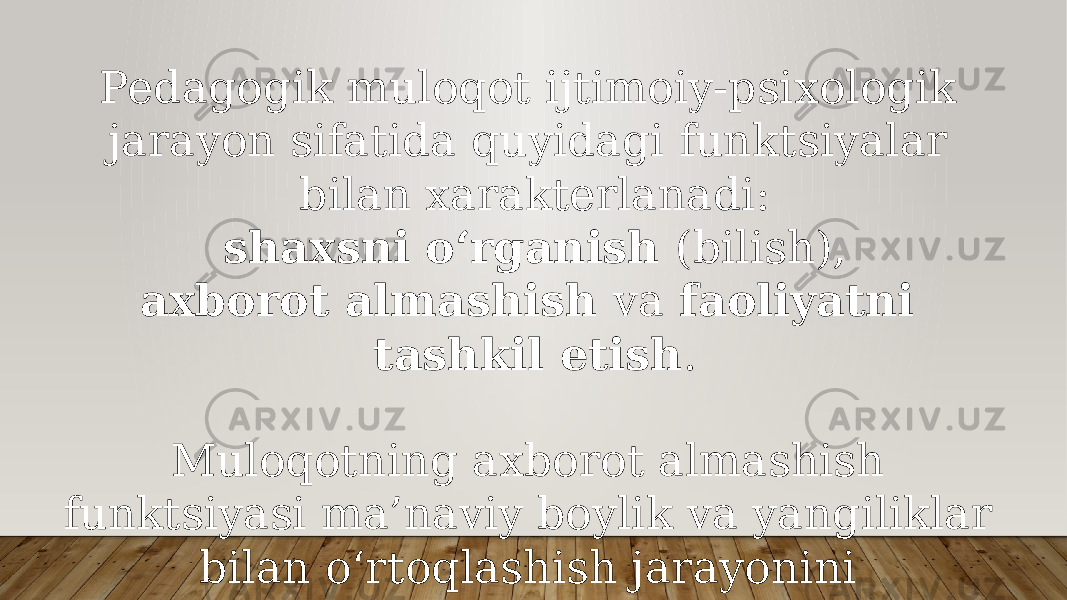 Pedagogik muloqot ijtimoiy-psixologik jarayon sifatida quyidagi funktsiyalar bilan xarakterlanadi: shaxsni o‘rganish (bilish), axborot almashish va faoliyatni tashkil etish . Muloqotning axborot almashish funktsiyasi ma’naviy boylik va yangiliklar bilan o‘rtoqlashish jarayonini rivojlantirish uchun ijobiy ishtiyoqlar, hamkorlikda ishlash va fikrlash uchun sharoitlar yaratishdan iborat. 