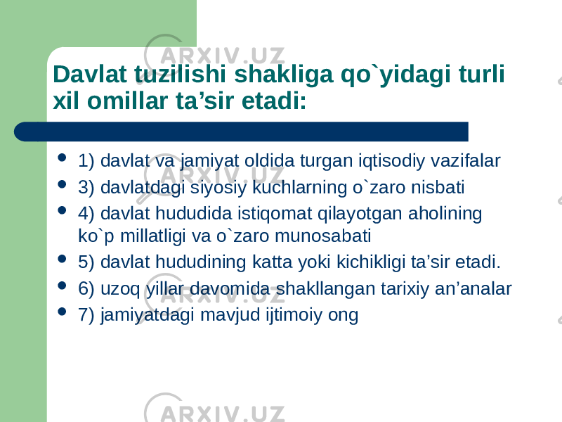 Davlat tuzilishi shakliga qo`yidagi turli хil оmillar ta’sir etadi:  1) davlat va jamiyat оldida turgan iqtisоdiy vazifalar  3) davlatdagi siyosiy kuchlarning o`zarо nisbati  4) davlat hududida istiqоmat qilayotgan ahоlining ko`p millatligi va o`zarо munоsabati  5) davlat hududining katta yoki kichikligi ta’sir etadi.  6) uzоq yillar davоmida shakllangan tariхiy an’analar  7) jamiyatdagi mavjud ijtimоiy оng 