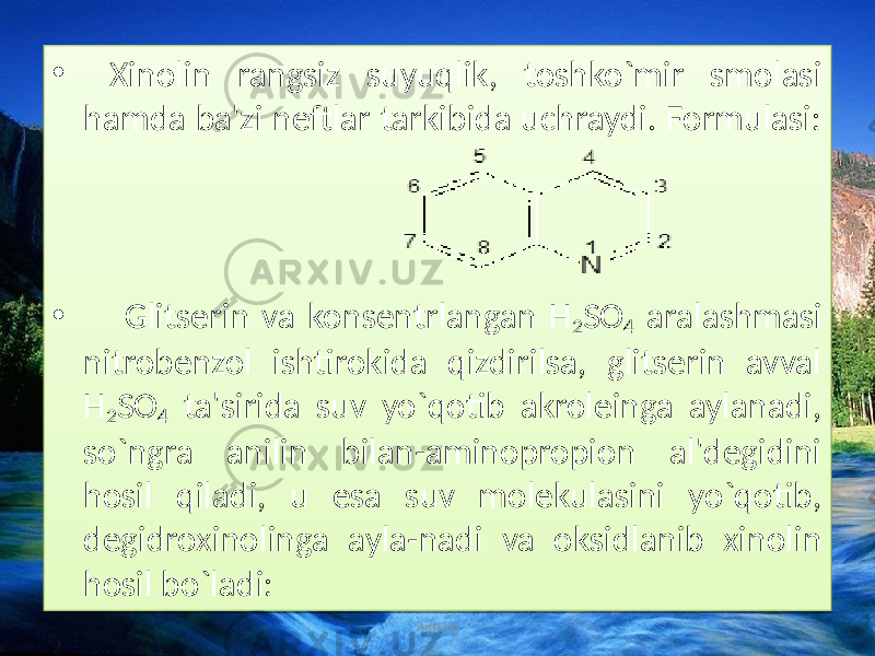 • Xinolin rangsiz suyuqlik, toshko`mir smolasi hamda ba&#39;zi neftlar tarkibida uchraydi. Formulasi: • Glitserin va konsentrlangan H 2 SO 4 aralashmasi nitrobenzol ishtirokida qizdirilsa, glitserin avval H 2 SO 4 ta&#39;sirida suv yo`qotib akroleinga aylanadi, so`ngra anilin bilan-aminopropion al&#39;degidini hosil qiladi, u esa suv molekulasini yo`qotib, degidroxinolinga ayla-nadi va oksidlanib xinolin hosil bo`ladi: Aim.Uz01 07 30 1C02 01 33090D 1D 27 35 07 1B0D 34 1D 27 35 07 12 1C0C12 240F0E 1C0C12 