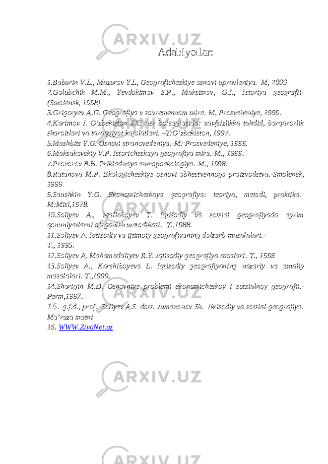 Adabiyotlar: 1.Baburin V.L., Mazurov Y.L, Geograficheskiye osnovi upravleniya. M, 2000 2.Golubchik M.M., Yevdokimov S.P., Maksimov, G.I., Istoriya geografii- (Smolensk, 1998) 3.Grigoryev A.G. Geografiya v sovremennom mire.-M, Prosveheniye, 1999. 4.Karimov I. O‘zbekiston XXI asr bo‘sag‘asida: xavfsizlikka tahdid, barqarorlik sharoitlari va taraqqiyot kafolatlari. –T:O‘zbekiston, 1997. 5.Mashbits Y.G. Osnovi stranovedeniya.-M: Prosvedeniye, 1999. 6.Maksakovskiy V.P. Istoricheskaya geografiya mira.-M., 1999. 7.Proxorov B.B. Prikladnaya antropoekologiya.-M., 1998. 8.Ratanova M.P. Ekologicheskiye osnovi obhestvennogo proizvodstva.-Smolensk, 1999 9.Saushkin Y.G. Ekonomicheskaya geografiya: teoriya, metodi, praktika.- M:Misl,1978. 10.Soliyev A., Mallaboyev T. Iqtisodiy va sotsial geografiyada ayrim qonuniyatlarni o‘rganish metodikasi. - Т .,1988. 11.Soliyev A. Iqtisodiy va ijtimoiy geografiyaning dolzarb masalalari.- Т., 1995. 12.Soliyev A. Mahamadaliyev R.Y. Iqtisodiy geografiya asoslari.-T., 1996 13.Soliyev A., Karshiboyeva L. Iqtisodiy geografiyaning nazariy va amaliy masalalari.-T.,1999. 14.Sharigin M.D. Osnovniye problemi ekonomicheskoy i sotsialnoy geografii.- Perm,1997. 15 . g.f.d., prof. Soliyev A.S dots. Jumaxonov Sh. Iktisodiy va sotsial geografiya. Ma’ruza matni 16. WWW.ZiyoNet.uz 