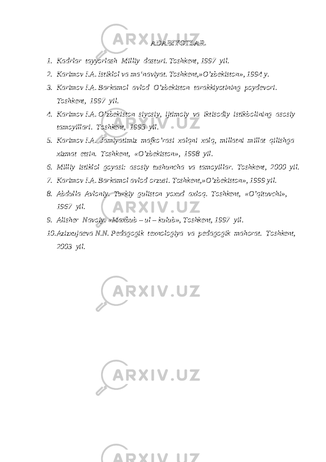  ADABIYOTLAR. 1. Kadrlar tayyorlash Milliy dasturi. Toshkent, 1997 yil. 2. Karimov I.A. Istiklol va ma‘naviyat. Toshkent,»O’zbekiston», 1994 y. 3. Karimov I.A. Barkamol avlod O’zbekiston tarakkiyotining poydevori. Toshkent, 1997 yil. 4. Karimov I.A. O’zbekiston siyosiy, ijtimoiy va iktisodiy istikbolining asosiy tamoyillari. Toshkent, 1993 yil. 5. Karimov I.A. Jamiyatimiz mafko’rasi xalqni xalq, millatni millat qilishga xizmat etsin. Toshkent, «O’zbekiston», 1998 yil. 6. Milliy istiklol goyasi: asosiy tushuncha va tamoyillar. Toshkent, 2000 yil. 7. Karimov I.A. Barkamol avlod orzusi. Toshkent,»O’zbekiston», 1999 yil. 8. Abdulla Avloniy. Turkiy guliston yoxud axloq. Toshkent, «O’qituvchi», 1967 yil. 9. Alisher Navoiy. «Maxbub – ul – kulub», Toshkent, 1997 yil. 10. Azizxujaeva N.N. Pedagogik texnologiya va pedagogik mahorat. Toshkent, 2003 yil. 