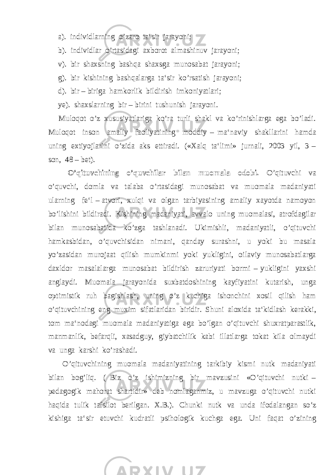  а ). individlarning o’zaro ta‘sir jarayoni; b). individlar o’rtasidagi axborot almashinuv jarayoni; v). bir shaxsning bashqa shaxsga munosabat jarayoni; g). bir kishining bashqalarga ta‘sir ko’rsatish jarayoni; d). bir – biriga hamkorlik bildirish imkoniyatlari; ye). shaxslarning bir – birini tushunish jarayoni. Muloqot o’z xususiyatlariga ko’ra turli shakl va ko’rinishlarga ega bo’ladi. Muloqot inson amaliy faoliyatining moddiy – ma‘naviy shakllarini hamda uning extiyojlarini o’zida aks ettiradi. («Xalq ta‘limi» jurnali, 2003 yil, 3 – son, 48 – bet). O’qituvchining o’quvchilar bilan muomala odobi. O’qituvchi va o’quvchi, domla va talaba o’rtasidagi munosabat va muomala madaniyati ularning fe‘l – atvori, xulqi va olgan tarbiyasining amaliy xayotda namoyon bo’lishini bildiradi. Kishining madaniyati, avvalo uning muomalasi, atrofdagilar bilan munosabatida ko’zga tashlanadi. Ukimishli, madaniyatli, o’qituvchi hamkasbidan, o’quvchisidan nimani, qanday surashni, u yoki bu masala yo’zasidan murojaat qilish mumkinmi yoki yukligini, oilaviy munosabatlarga daxldor masalalarga munosabat bildirish zaruriyati bormi – yukligini yaxshi anglaydi. Muomala jarayonida suxbatdoshining kayfiyatini kutarish, unga optimistik ruh bagishlash, uning o’z kuchiga ishonchini xosil qilish ham o’qituvchining eng muxim sifatlaridan biridir. Shuni aloxida ta‘kidlash kerakki, tom ma‘nodagi muomala madaniyatiga ega bo’lgan o’qituvchi shuxratparastlik, manmanlik, befarqli, xasadguy, giybatchilik kabi illatlarga tokat kila olmaydi va unga karshi ko’rashadi. O’qituvchining muomala madaniyatining tarkibiy kismi nutk madaniyati bilan bog’liq. ( Biz o’z ishimizning bir mavzusini «O’qituvchi nutki – pedagogik mahorat shartidir» deb nomlaganmiz, u mavzuga o’qituvchi nutki haqida tulik tafsilot berilgan. X.B.). Chunki nutk va unda ifodalangan so’z kishiga ta‘sir etuvchi kudratli psihologik kuchga ega. Uni faqat o’zining 