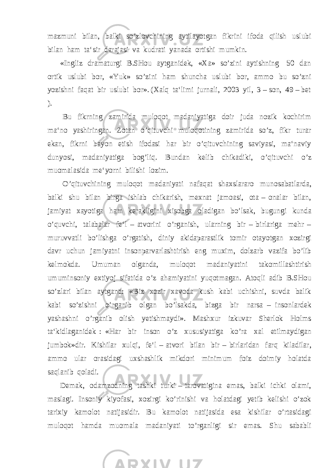 mazmuni bilan, balki so’zlovchining aytilayotgan fikrini ifoda qilish uslubi bilan ham ta‘sir darajasi va kudrati yanada ortishi mumkin. «Ingliz dramaturgi B.SHou aytganidek, «Xa» so’zini aytishning 50 dan ortik uslubi bor, «Yuk» so’zini ham shuncha uslubi bor, ammo bu so’zni yozishni faqat bir uslubi bor». (Xalq ta‘limi jurnali, 2003 yil, 3 – son, 49 – bet ). Bu fikrning zamirida muloqot madaniyatiga doir juda nozik kochirim ma‘no yashiringan. Zotan o’qituvchi muloqotining zamirida so’z, fikr turar ekan, fikrni bayon etish ifodasi har bir o’qituvchining saviyasi, ma‘naviy dunyosi, madaniyatiga bog’liq. Bundan kelib chikadiki, o’qituvchi o’z muomalasida me‘yorni bilishi lozim. O’qituvchining muloqot madaniyati nafaqat shaxslararo munosabatlarda, balki shu bilan birga ishlab chikarish, mexnat jamoasi, ota – onalar bilan, jamiyat xayotiga ham kerakligini xisobga oladigan bo’lsak, bugungi kunda o’quvchi, talabalar fe‘l – atvorini o’rganish, ularning bir – birlariga mehr – muruvvatli bo’lishga o’rgatish, diniy akidaparastlik tomir otayotgan xozirgi davr uchun jamiyatni insonparvarlashtirish eng muxim, dolzarb vazifa bo’lib kelmokda. Umuman olganda, muloqot madaniyatini takomillashtirish umuminsoniy extiyoj sifatida o’z ahamiyatini yuqotmagan. Atoqli adib B.SHou so’zlari bilan aytgand: «Biz xozir xavoda kush kabi uchishni, suvda balik kabi so’zishni o’rganib olgan bo’lsakda, bizga bir narsa – insonlardek yashashni o’rganib olish yetishmaydi». Mashxur izkuvar Sherlok Holms ta‘kidlaganidek : «Har bir inson o’z xususiyatiga ko’ra xal etilmaydigan jumbok»dir. Kishilar xulqi, fe‘l – atvori bilan bir – birlaridan farq kiladilar, ammo ular orasidagi uxshashlik mikdori minimum foiz doimiy holatda saqlanib qoladi. Demak, odamzodning tashki turki – tarovatigina emas, balki ichki olami, maslagi. Insoniy kiyofasi, xozirgi ko’rinishi va holatdagi yetib kelishi o’zok tarixiy kamolot natijasidir. Bu kamolot natijasida esa kishilar o’rtasidagi muloqot hamda muomala madaniyati to’rganligi sir emas. Shu sababli 