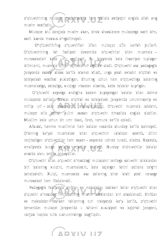 o’qituvchining muloqot madaniyatida ham okilola extiyojni anglab olish eng muxim vazifadir. Muloqot shu darajada muxim ekan, birok shaxslararo muloqotga xech kim, xech kaerda maxsus o’rgatilmaydi. O’qituvchining o’quvchilar bilan muloqot olib borish yullari. O’qituvchining ish faoliyati davomida o’quvchilar bilan muomala – munosabatlari katta urin egallaydi. Bu jarayonda bola insoniyat tuplagan bilimlarni, muomala qilish tajribalarini egallab oladi. O’qituvchi esa pedagogik jarayonda asosiy shaxs bo’lib xizmat kiladi, unga yosh avlodni o’qitish va tarbiyalash vazifasi yuklatilgan. Shuning uchun ham o’qituvchiga bolaning muomalasiga, axloqiga, xulqiga nisbatan aloxida, katta talablar kuyilgan. O’qituvchi xayotga endigina kadam kuyayotgan bolalar bilan doimo muloqotda bo’ladi. Bolalar o’qitish va tarbiyalash jarayonida umuminsoniy va milliy urf – odat mezonlarini o’zlashtiradilar. O’quvchi muomala odobini, muloqot olib borish yulini asosan o’qituvchi timsolida anglab oladilar. Muallim bola uchun bir umr ideal, ibrat, namuna bo’lib qoladi. Afsuski, hamma muallimlar ham bolalar nazarida shunday bo’lib kolmaydi. O’zining ko’pol muomalasi bilan o’quvchini ukishdan sovitib, dilini ranjitadigan o’qituvchilar ham axyon – axyonda uchrab turadi, albatta. Xayotda, amaliyotda bunga ko’plab misollar topiladi. Bunday o’qituvchilar bolalar orasida obru orttira olmaydilar. O’qituvchi bilan o’quvchi o’rtasidagi muloqotni tartibga soluvchi talablardan biri bolaning xulqini, muomalasini, bola bajargan ishini odilona to’g’ri baholashdir. Xulqi, muomasida esa bolaning biror kishi yoki narsaga munosabati ham ifodalanadi. Pedagogik faoliyatda sinfdan va maktabdan tashkari ishlar o’qituvchi bilan o’quvchi o’rtasidagi muloqotning muxim soxalaridan biri xisoblanadi. Sinfdan va maktabdan tashkari ishlarning turi nixoyatda ko’p bo’lib, o’qituvchi tomonidan muloqot jarayonida u ishlarni xususiyati va bajarish jarayoni, natijasi haqida tulik tushuntirishiga bog’liqdir. 