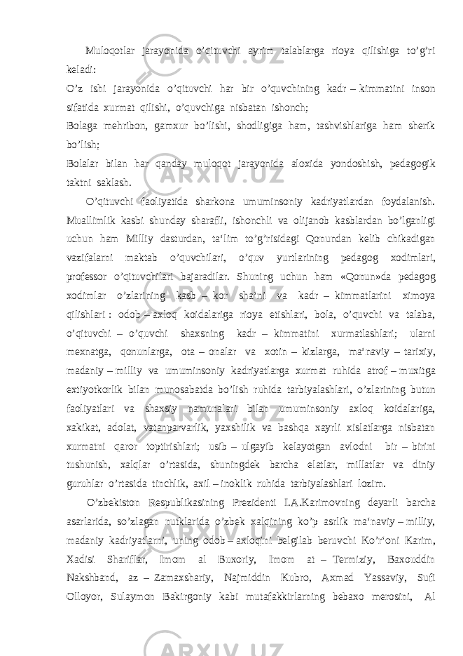  Muloqotlar jarayonida o’qituvchi ayrim talablarga rioya qilishiga to’g’ri keladi: O’z ishi jarayonida o’qituvchi har bir o’quvchining kadr – kimmatini inson sifatida xurmat qilishi, o’quvchiga nisbatan ishonch; Bolaga mehribon, gamxur bo’lishi, shodligiga ham, tashvishlariga ham sherik bo’lish; Bolalar bilan har qanday muloqot jarayonida aloxida yondoshish, pedagogik taktni saklash. O’qituvchi faoliyatida sharkona umuminsoniy kadriyatlardan foydalanish. Muallimlik kasbi shunday sharafli, ishonchli va olijanob kasblardan bo’lganligi uchun ham Milliy dasturdan, ta‘lim to’g’risidagi Qonundan kelib chikadigan vazifalarni maktab o’quvchilari, o’quv yurtlarining pedagog xodimlari, professor o’qituvchilari bajaradilar. Shuning uchun ham «Qonun»da pedagog xodimlar o’zlarining kasb – kor sha‘ni va kadr – kimmatlarini ximoya qilishlari : odob – axloq koidalariga rioya etishlari, bola, o’quvchi va talaba, o’qituvchi – o’quvchi shaxsning kadr – kimmatini xurmatlashlari; ularni mexnatga, qonunlarga, ota – onalar va xotin – kizlarga, ma‘naviy – tarixiy, madaniy – milliy va umuminsoniy kadriyatlarga xurmat ruhida atrof – muxitga extiyotkorlik bilan munosabatda bo’lish ruhida tarbiyalashlari, o’zlarining butun faoliyatlari va shaxsiy namunalari bilan umuminsoniy axloq koidalariga, xakikat, adolat, vatanparvarlik, yaxshilik va bashqa xayrli xislatlarga nisbatan xurmatni qaror toptirishlari; usib – ulgayib kelayotgan avlodni bir – birini tushunish, xalqlar o’rtasida, shuningdek barcha elatlar, millatlar va diniy guruhlar o’rtasida tinchlik, axil – inoklik ruhida tarbiyalashlari lozim. O’zbekiston Respublikasining Prezidenti I.A.Karimovning deyarli barcha asarlarida, so’zlagan nutklarida o’zbek xalqining ko’p asrlik ma‘naviy – milliy, madaniy kadriyatlarni, uning odob – axloqini belgilab beruvchi Ko’r‘oni Karim, Xadisi Shariflar, Imom al Buxoriy, Imom at – Termiziy, Baxouddin Nakshband, az – Zamaxshariy, Najmiddin Kubro, Axmad Yassaviy, Sufi Olloyor, Sulaymon Bakirgoniy kabi mutafakkirlarning bebaxo merosini, Al 