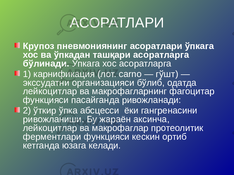 АСОРАТЛАРИ Крупоз пневмониянинг асоратлари ўпкага хос ва ўпкадан ташқари асоратларга бўлинади. Ўпкага хос асоратларга 1) карнификация (лот. carno — гўшт) — экссудатни организацияси бўлиб, одатда лейкоцитлар ва макрофагларнинг фагоцитар функцияси пасайганда ривожланади: 2) ўткир ўпка абсцесси ёки гангренасини ривожланиши. Бу жараён аксинча, лейкоцитлар ва макрофаглар протеолитик ферментлари функцияси кескин ортиб кетганда юзага келади. 