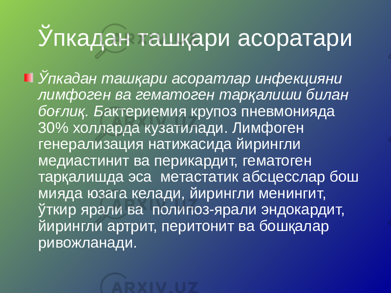 Ўпкадан ташқари асоратари Ўпкадан ташқари асоратлар инфекцияни лимфоген ва гематоген тарқалиши билан боғлиқ. Б актериемия крупоз пневмонияда 30% холларда кузатилади. Лимфоген генерализация натижасида йирингли медиастинит ва перикардит, гематоген тарқалишда эса метастатик абсцесслар бош мияда юзага келади, йирингли менингит, ўткир ярали ва полипоз-ярали эндокардит, йирингли артрит, перитонит ва бошқалар ривожланади. 