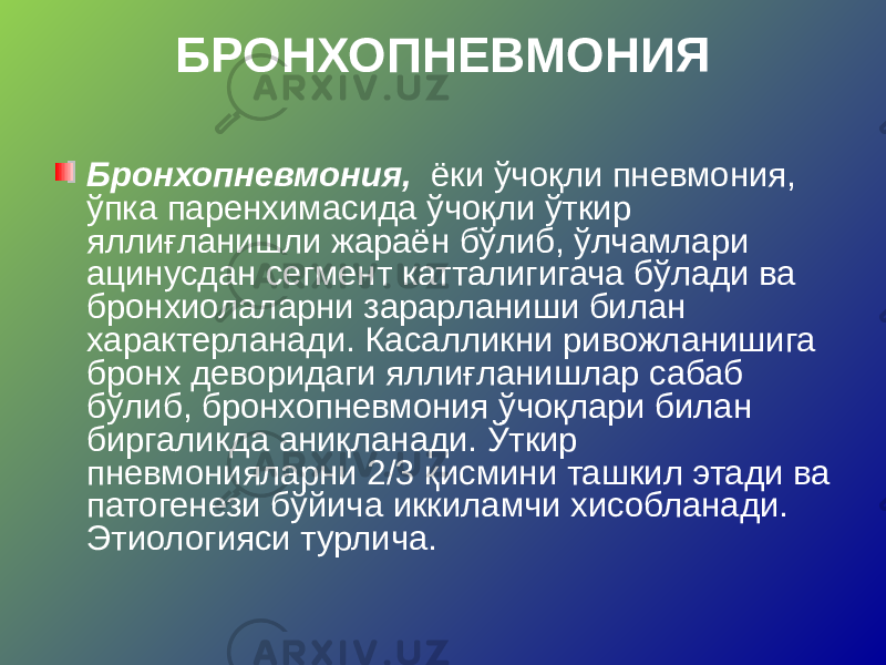 БРОНХОПНЕВМОНИЯ Бронхопневмония, ёки ўчоқли пневмония, ўпка паренхимасида ўчоқли ўткир яллиғланишли жараён бўлиб, ўлчамлари ацинусдан сегмент катталигигача бўлади ва бронхиолаларни зарарланиши билан характерланади. Касалликни ривожланишига бронх деворидаги яллиғланишлар сабаб бўлиб, бронхопневмония ўчоқлари билан биргаликда аниқланади. Ўткир пневмонияларни 2/3 қисмини ташкил этади ва патогенези бўйича иккиламчи хисобланади. Этиологияси турлича. 