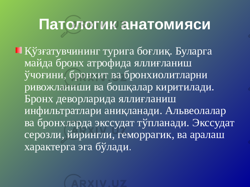 Патологик анатомияси Қўзғатувчининг турига боғлиқ. Буларга майда бронх атрофида яллиғланиш ўчоғини, бронхит ва бронхиолитларни ривожланиши ва бошқалар киритилади. Бронх деворларида яллиғланиш инфильтратлари аниқланади. Альвеолалар ва бронхларда экссудат тўпланади. Экссудат серозли, йирингли, геморрагик, ва аралаш характерга эга бўлади . 