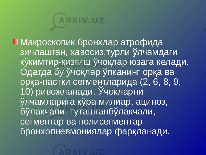 Макроскопик бронхлар атрофида зичлашган, хавосиз,турли ўлчамдаги кўкимтир-қизғиш ўчоқлар юзага келади. Одатда бу ўчоқлар ўпканинг орқа ва орқа-пастки сегментларида (2, 6, 8, 9, 10) ривожланади. Ўчоқларни ўлчамларига кўра милиар, ациноз, бўлакчали, туташганбўлакчали, сегментар ва полисегментар бронхопневмониялар фарқланади. 