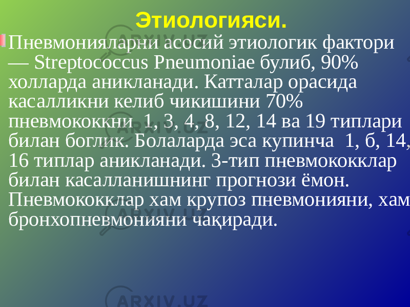 Этиологияси. Пневмонияларни асосий этиологик фактори — Streptococcus Pneumoniae булиб, 90% холларда аникланади. Катталар орасида касалликни келиб чикишини 70% пневмококкни 1, 3, 4, 8, 12, 14 ва 19 типлари билан боглик. Болаларда эса купинча 1, б, 14, 16 типлар аникланади. 3-тип пневмококклар билан касалланишнинг прогнози ёмон. Пневмококклар хам крупоз пневмонияни, хам бронхопневмонияни чақиради. 