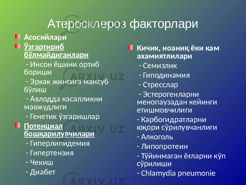 Атеросклероз факторлари Асосийлари Ўзгартириб бўлмайдиганлари - Инсон ёшини ортиб бориши - Эркак жинсига мансуб бўлиш - Авлодда касалликни мавжудлиги - Генетик ўзгаришлар Потенциал бошқарилувчилари - Гиперлипидемия - Гипертензия - Чекиш - Диабет Кичик, ноаниқ ёки кам ахамиятлилари - Семизлик - Гиподинамия - Стресслар - Эстерогенларни менопаузадан кейинги етишмовчилиги - Карбогидратларни юқори сўрилувчанлиги - Алкоголь - Липопротеин - Тўйинмаган ёғларни кўп сўрилиши - Chlamydia pneumonie 