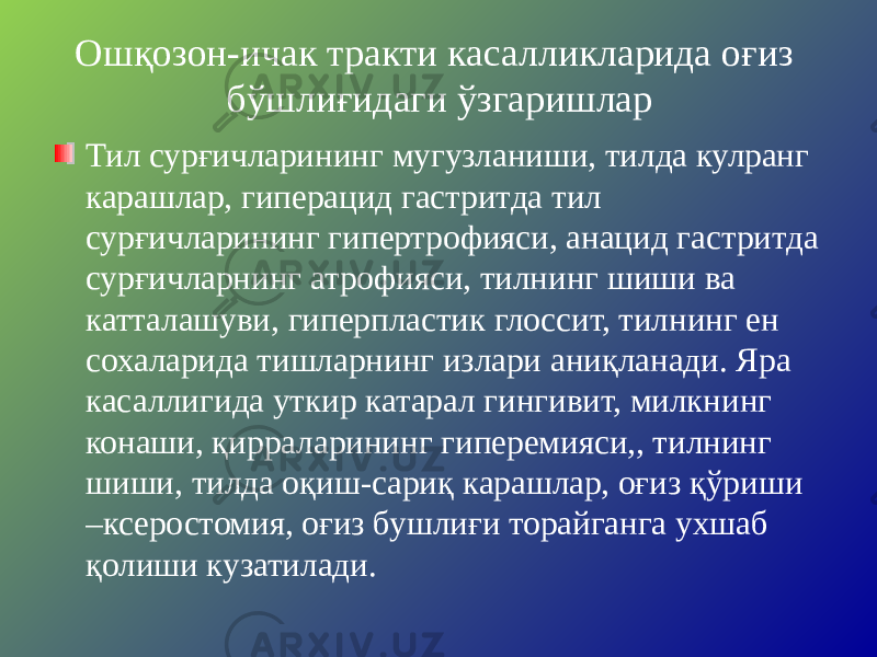 Ошқозон-ичак тракти касалликларида оғиз бўшлиғидаги ўзгаришлар Тил сурғичларининг мугузланиши, тилда кулранг карашлар, гиперацид гастритда тил сурғичларининг гипертрофияси, анацид гастритда сурғичларнинг атрофияси, тилнинг шиши ва катталашуви, гиперпластик глоссит, тилнинг ен сохаларида тишларнинг излари аниқланади. Яра касаллигида уткир катарал гингивит, милкнинг конаши, қирраларининг гиперемияси,, тилнинг шиши, тилда оқиш-сариқ карашлар, оғиз қўриши –ксеростомия, оғиз бушлиғи торайганга ухшаб қолиши кузатилади. 