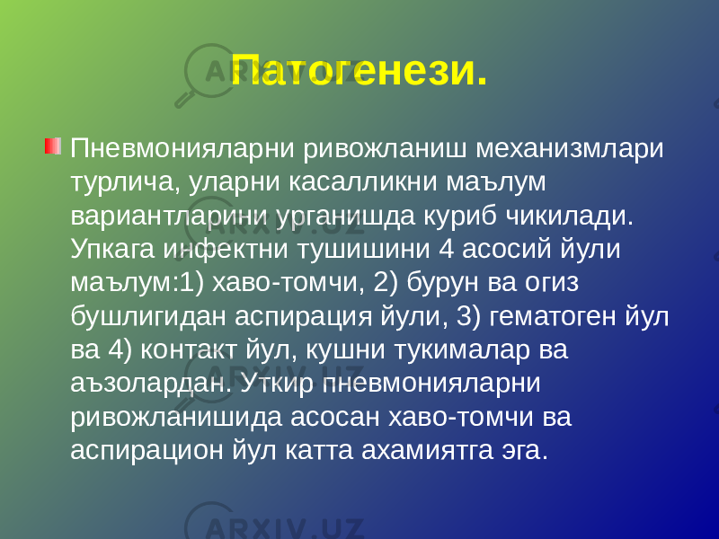 Патогенези. Пневмонияларни ривожланиш механизмлари турлича, уларни касалликни маълум вариантларини урганишда куриб чикилади. Упкага инфектни тушишини 4 асосий йули маълум:1) хаво-томчи, 2) бурун ва огиз бушлигидан аспирация йули, 3) гематоген йул ва 4) контакт йул, кушни тукималар ва аъзолардан. Уткир пневмонияларни ривожланишида асосан хаво-томчи ва аспирацион йул катта ахамиятга эга. 