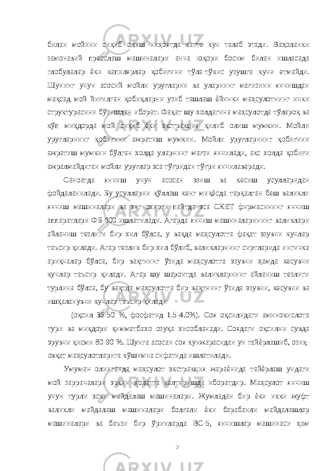 билан мойини сиқиб олиш ниҳоятда катта куч талаб этади. Ваҳоланки замонавий пресслаш машиналари анча юқори босим билан ишласада глобулалар ѐки капилярлар қобиғини тўла-тўкис узушга кучи етмайди. Шунинг учун асосий мойли уруғларни ва уларнинг мағизини янчишдан мақсад мой йиғилган қобиқларни узиб ташлаш ѐйинки маҳсулотнинг ички структурасини бўзишдан иборат. Фақат шу холдагина маҳсулотда тўлароқ ва кўп миқдорда мой сиқиб ѐки экстракция қилиб олиш мумкин. Мойли уруғларнинг қобиғини ажратиш мумкин. Мойли уруғларнинг қобиғини ажратиш мумкин бўлган холда уларнинг мағзи янчилади, акс холда қобиғи ажралмайдиган мойли уруғлар эса тўғридан тўғри янчилаверади. Саноатда янчиш учун асосан эзиш ва кесиш усулларидан фойдаланилади. Бу усулларни қўллаш кенг миқѐсда тарқалган беш валикли янчиш машиналари ва энг охирги пайтда эса СКЕТ фирмасининг янчиш аппаратлари ФБ-600 ишлатилади. Агарда янчиш машиналарининг валиклари айланиш тезлиги бир хил бўлса, у вақда маҳсулотга фақат эзувчи кучлар таъсир қилади. Агар тезлик бир хил бўлиб, валикларнинг сиртларида ингичка ариқчалар бўлса, бир вақтнинг ўзида маҳсулотга эзувчи ҳамда кесувчи кучлар таъсир қилади. Агар шу шароитда валикларнинг айланиш тезлиги турлича бўлса, бу вақтда маҳсулотга бир вақтнинг ўзида эзувчи, кесувчи ва ишқаланувчи кучлар таъсир қилади (оқсил 36-50 %, фосфатид 1.5-4.0%). Соя оқсилидаги аминокислота тури ва миқдори қимматбахо озуқа хисобланади. Соядаги оқсилни сувда эрувчи қисми 80-90 %. Шунга асосан соя кунжарасидан ун тайѐрлашиб, озиқ- овқат маҳсулотларига кўшимча сифатида ишлатилади. Умуман олинганда маҳсулот экстракция жараѐнида тайѐрлаш ундаги мой заррачалари эркин ҳолатга келтиришда иборатдир. Маҳсулот янчиш учун турли эски майдалаш машиналари. Жумладан бир ѐки икки жуфт валикли майдалаш машиналари болғали ѐки барабанли майдалашлар машиналари ва баъзи бир ўринларда ВС-5, янчишлар машинаси ҳам 7 