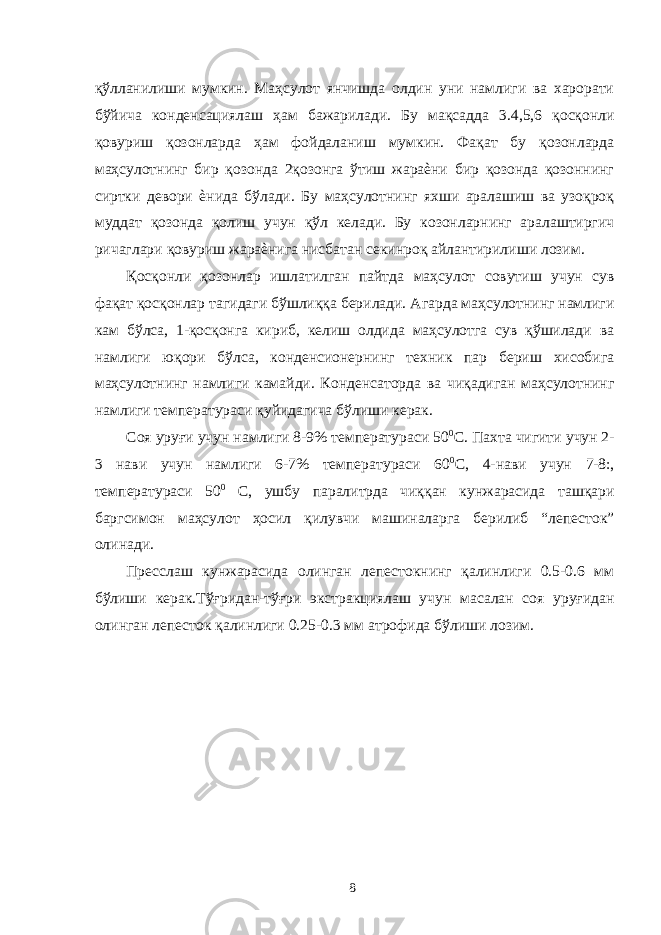 қўлланилиши мумкин. Маҳсулот янчишда олдин уни намлиги ва харорати бўйича конденсациялаш ҳам бажарилади. Бу мақсадда 3.4,5,6 қосқонли қовуриш қозонларда ҳам фойдаланиш мумкин. Фақат бу қозонларда маҳсулотнинг бир қозонда 2қозонга ўтиш жараѐни бир қозонда қозоннинг сиртки девори ѐнида бўлади. Бу маҳсулотнинг яхши аралашиш ва узоқроқ муддат қозонда қолиш учун қўл келади. Бу козонларнинг аралаштиргич ричаглари қовуриш жараѐнига нисбатан секинроқ айлантирилиши лозим. Қосқонли қозонлар ишлатилган пайтда маҳсулот совутиш учун сув фақат қосқонлар тагидаги бўшлиққа берилади. Агарда маҳсулотнинг намлиги кам бўлса, 1-қосқонга кириб, келиш олдида маҳсулотга сув қўшилади ва намлиги юқори бўлса, конденсионернинг техник пар бериш хисобига маҳсулотнинг намлиги камайди. Конденсаторда ва чиқадиган маҳсулотнинг намлиги температураси қуйидагича бўлиши керак. Соя уруғи учун намлиги 8-9% температураси 50 0 С. Пахта чигити учун 2- 3 нави учун намлиги 6-7% температураси 60 0 С, 4-нави учун 7-8:, температураси 50 0 С, ушбу паралитрда чиққан кунжарасида ташқари баргсимон маҳсулот ҳосил қилувчи машиналарга берилиб “лепесток” олинади. Пресслаш кунжарасида олинган лепестокнинг қалинлиги 0.5-0.6 мм бўлиши керак.Тўғридан-тўғри экстракциялаш учун масалан соя уруғидан олинган лепесток қалинлиги 0.25-0.3 мм атрофида бўлиши лозим. 8 