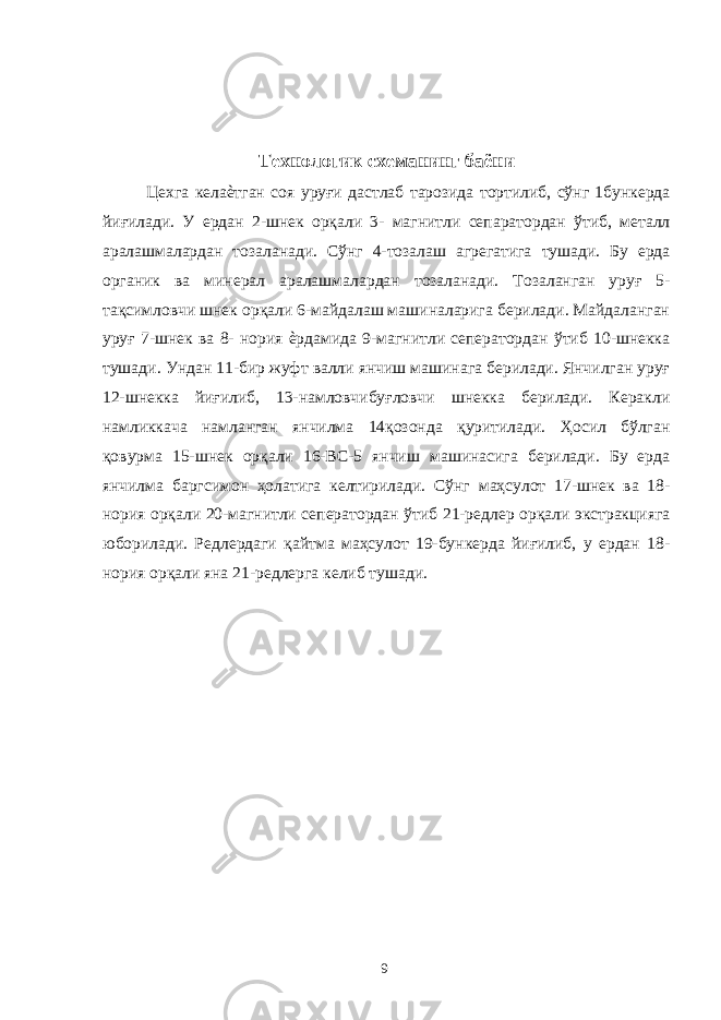  Технологик схеманинг баёни Цехга келаѐтган соя уруғи дастлаб тарозида тортилиб, сўнг 1бункерда йиғилади. У ердан 2-шнек орқали 3- магнитли сепаратордан ўтиб, металл аралашмалардан тозаланади. Сўнг 4-тозалаш агрегатига тушади. Бу ерда органик ва минерал аралашмалардан тозаланади. Тозаланган уруғ 5- тақсимловчи шнек орқали 6-майдалаш машиналарига берилади. Майдаланган уруғ 7-шнек ва 8- нория ѐрдамида 9-магнитли сеператордан ўтиб 10-шнекка тушади. Ундан 11-бир жуфт валли янчиш машинага берилади. Янчилган уруғ 12-шнекка йиғилиб, 13-намловчибуғловчи шнекка берилади. Керакли намликкача намланган янчилма 14қозонда қуритилади. Ҳосил бўлган қовурма 15-шнек орқали 16-ВС-5 янчиш машинасига берилади. Бу ерда янчилма баргсимон ҳолатига келтирилади. Сўнг маҳсулот 17-шнек ва 18- нория орқали 20-магнитли сеператордан ўтиб 21-редлер орқали экстракцияга юборилади. Редлердаги қайтма маҳсулот 19-бункерда йиғилиб, у ердан 18- нория орқали яна 21-редлерга келиб тушади. 9 