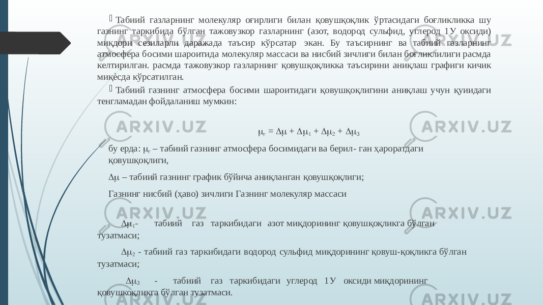  Табиий газларнинг молекуляр оғирлиги билан қовушқоқлик ўртасидаги боғликликка шу газнинг таркибида бўлган тажовузкор газларнинг (азот, водород сульфид, углерод 1У оксиди) миқдори сезиларли даражада таъсир кўрсатар экан. Бу таъсирнинг ва табиий газларнинг атмосфера босими шароитида молекуляр массаси ва нисбий зичлиги билан боғликлилиги расмда келтирилган. расмда тажовузкор газларнинг қовушқоқликка таъсирини аниқлаш графиги кичик миқѐсда кўрсатилган.  Табиий газнинг атмосфера босими шароитидаги қовушқоқлигини аниқлаш учун қуиидаги тенгламадан фойдаланиш мумкин:   m г = Dm + Dm 1 + Dm 2 + Dm 3   бу ерда: m г – табиий газнинг атмосфера босимидаги ва берил- ган ҳароратдаги қовушқоқлиги, Dm – табиий газнинг график бўйича аниқланган қовушқоқлиги; Газнинг нисбий (ҳаво) зичлиги Газнинг молекуляр массаси Dm 1 - табиий газ таркибидаги азот миқдорининг қовушқоқликга бўлган тузатмаси; Dm 2 - табиий газ таркибидаги водород сульфид миқдорининг қовуш-қоқликга бўлган тузатмаси; Dm 3 - табиий газ таркибидаги углерод 1У оксиди миқдорининг қовушкоқликга бўлган тузатмаси. 