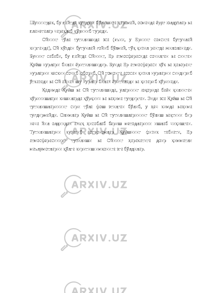 Шунингдек, бу пайтда кундузи бўлишига қарамай, осмонда ёруғ юлдузлар ва планеталар чарақлаб кўриниб туради. Ойнинг тўла тутилишида эса (яъни, у Ернинг соясига бутунлай кирганда), Ой кўздан бутунлай ғойиб бўлмай, тўқ қизил рангда жилоланади. Бунинг сабаби, бу пайтда Ойнинг, Ер атмосферасида сочилган ва синган Қуёш нурлари билан ёритилишидир. Бунда Ер атмосфераси кўк ва ҳаворанг нурларни кескин сочиб юбориб, Ой томонга асосан қизил нурларни синдириб ўтказади ва Ой айнан шу нурлар билан ёритилади ва қизариб кўринади. Қадимда Қуёш ва Ой тутилишида, уларнинг юқорида баён қилинган кўринишлари кишиларда қўрқинч ва ваҳима туғдирган. Энди эса Қуёш ва Ой тутилишларининг сири тўла фош этилган бўлиб, у ҳеч кимда ваҳима туғдирмайди. Олимлар Қуёш ва Ой тутилишларининг бўлиш вақтини бир неча йил олдиндан аниқ ҳисоблаб бериш методларини ишлаб чиқишган. Тутилишларни кузатиб астрономлар Қуёшнинг физик табиати, Ер атмосферасининг тузилиши ва Ойнинг ҳаракатига доир қимматли маълумотларни қўлга киритиш имконига эга бўлдилар. 