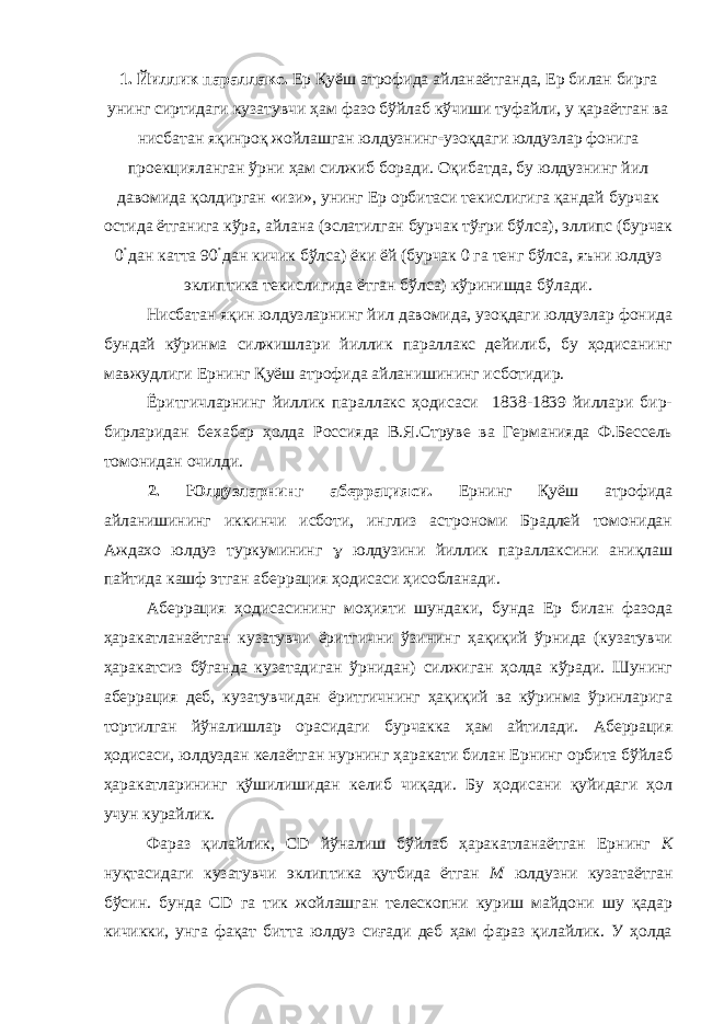 1. Йиллик параллакс. Ер Қуёш атрофида айланаётганда, Ер билан бирга унинг сиртидаги кузатувчи ҳам фазо бўйлаб кўчиши туфайли, у қараётган ва нисбатан яқинроқ жойлашган юлдузнинг  узоқдаги юлдузлар фонига проекцияланган ўрни ҳам силжиб боради. Оқибатда, бу юлдузнинг йил давомида қолдирган «изи», унинг Ер орбитаси текислигига қандай бурчак остида ётганига кўра, айлана (эслатилган бурчак тўғри бўлса), эллипс (бурчак 0  дан катта 90  дан кичик бўлса) ёки ёй (бурчак 0 га тенг бўлса, яъни юлдуз эклиптика текислигида ётган бўлса) кўринишда бўлади. Нисбатан яқин юлдузларнинг йил давомида, узоқдаги юлдузлар фонида бундай кўринма силжишлари йиллик параллакс дейилиб, бу ҳодисанинг мавжудлиги Ернинг Қуёш атрофида айланишининг исботидир. Ёритгичларнинг йиллик параллакс ҳодисаси 1838-1839 йиллари бир- бирларидан бехабар ҳолда Россияда В.Я.Струве ва Германияда Ф.Бессель томонидан очилди. 2. Юлдузларнинг аберрацияси. Ернинг Қуёш атрофида айланишининг иккинчи исботи, инглиз астрономи Брадлей томонидан Аждахо юлдуз туркумининг  юлдузини йиллик параллаксини аниқлаш пайтида кашф этган аберрация ҳодисаси ҳисобланади. Аберрация ҳодисасининг моҳияти шундаки, бунда Ер билан фазода ҳаракатланаётган кузатувчи ёритгични ўзининг ҳақиқий ўрнида (кузатувчи ҳаракатсиз бўганда кузатадиган ўрнидан) силжиган ҳолда кўради. Шунинг аберрация деб, кузатувчидан ёритгичнинг ҳақиқий ва кўринма ўринларига тортилган йўналишлар орасидаги бурчакка ҳам айтилади. Аберрация ҳодисаси, юлдуздан келаётган нурнинг ҳаракати билан Ернинг орбита бўйлаб ҳаракатларининг қўшилишидан келиб чиқади. Бу ҳодисани қуйидаги ҳол учун курайлик. Фараз қилайлик, С D йўналиш бўйлаб ҳаракатланаётган Ернинг К нуқтасидаги кузатувчи эклиптика қутбида ётган М юлдузни кузатаётган бўсин. бунда С D га тик жойлашган телескопни куриш майдони шу қадар кичикки, унга фақат битта юлдуз сиғади деб ҳам фараз қилайлик. У ҳолда 