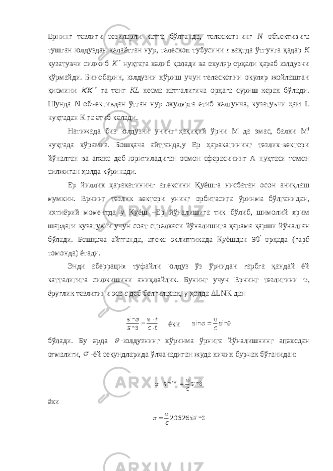 Ернинг тезлиги сезиларли катта бўлганда, телескопнинг N объективига тушган юлдуздан келаётган нур, телескоп тубусини t вақтда ўтгунга қадар К кузатувчи силжиб K  нуқтага келиб қолади ва окуляр орқали қараб юлдузни кўрмайди. Бинобарин, юлдузни кўриш учун телескопни окуляр жойлашган қисмини K K  га тенг KL кесма катталигича орқага суриш керак бўлади. Шунда N объективдан ўтган нур окулярга етиб келгунча, кузатувчи ҳам L нуқтадан К га етиб келади. Натижада биз юлдузни унинг ҳақиқий ўрни М да эмас, балки М I нуқтада кўрамиз. Бошқача айтганда,у Ер ҳаракатининг тезлик-вектори йўналган ва апекс деб юритиладиган осмон сферасининг А нуқтаси томон силжиган ҳолда кўринади. Ер йиллик ҳаракатининг апексини Қуёшга нисбатан осон аниқлаш мумкин. Ернинг тезлик вектори унинг орбитасига ўринма бўлганидан, ихтиёрий моментда у Қуёш –Ер йўналишига тик бўлиб, шимолий ярим шардаги кузатувчи учун соат стрелкаси йўналишига қарама-қарши йўналган бўлади. Бошқача айтганда, апекс эклиптикада Қуёшдан 90  орқада (ғарб томонда) ётади. Энди аберрация туфайли юлдуз ўз ўрнидан ғарбга қандай ёй катталигига силжишини аниқлайлик. Бунинг учун Ернинг тезлигини  , ёруғлик тезлигини эса с деб белгиласак, у ҳолда  LNK дан t c t      sin sin ёки     sin sin c бўлади. Бу ерда  -юлдузнинг кўринма ўрнига йўналишнинг апексдан оғмалиги,  -ёй секундларида ўлчанадиган жуда кичик бурчак бўганидан:   sin1sin c II ёки      sin 206265c 