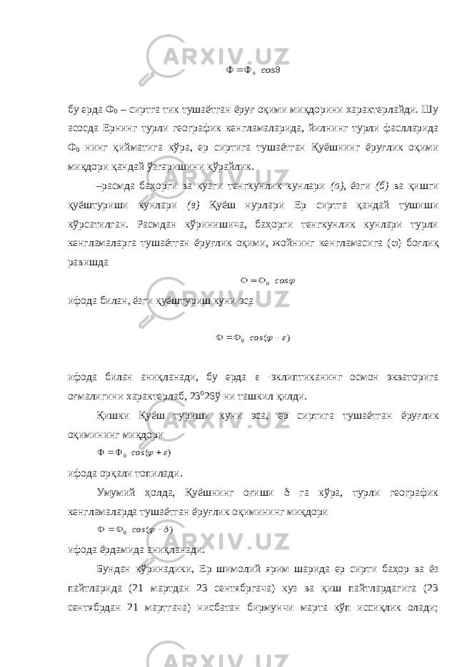    сos 0б у ерда Ф 0 – сиртга тик тушаётган ёруғ оқими миқдорини характерлайди. Шу асосда Ернинг турли географик к енгламалар и да, йилнинг турли фаслларида Ф 0 нинг қ ийматига к ў ра , ер сиртига тушаётган Қ уёшнинг ёруғлик о қ ими ми қ дори қ андай ў згаришини к ў райлик . – р асмда баҳорги ва кузги тенгкунлик кунлари ( а ) , ёзги (б) ва қиш ги қуёштуриши кунлари (в) Қуёш нурлари Ер сиртга қандай тушиши кўрсатилган. Расмдан кўринишича, баҳорги тенгкунлик кунлари турли кенгламаларга тушаётган ёруғлик оқими, жойнинг кенгламасига ( j ) боғлиқ равишда j сos 0   ифода билан, ёзги қуёштуриш куни эса ) ( 0  j    сos ифода билан аниқланади, бу ерда  -эклиптиканинг осмон экватор и га оғмалигини характерлаб, 23 0 26 ў ни ташкил қилди. Қишки Қуёш туриши куни эса , ер сиртига тушаётган ёруғлик оқимининг миқдори ) ( 0  j    сos ифода орқали топилади. Умумий ҳолда, Қуёшнинг оғиши d га кўра, турли географик кенгламаларда тушаётган ёруғлик оқимининг миқдори ) ( 0 d j    сos ифода ёрдамида аниқланади. Бундан кўринадики , Ер шимолий ярим шарида ер сирти баҳор ва ёз пайтларида (21 мартдан 23 сентябргача) куз ва қиш пайтлардагига (23 сентябрдан 21 мартгача) нисбатан бирмунчи марта кўп иссиқлик олади; 