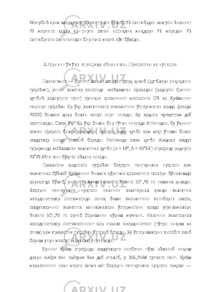 Жанубий ярим шарда эса , бунинг акси бўлиб, 23 сентябрдан келгуси йилнинг 21 мартига қадар ер сирти олган иссиқлик миқдори 21 мартдан 23 сентябргача олинганидан бир неча марта кўп бўлади. 3. Ернинг ўз ўқи атрофида айланиши. Прецессия ва нутация Планетамиз — Ернинг шакли шардан фарқ қилиб (қутблари сиқиқлиги туфайли), унинг экватор зонасида -жойлашган сферадан (радиуси Ернинг қутбий радиусига тенг) ортиқча қисмининг массасига Ой ва Қуёшнинг таъсири туфайли Ер ўқи эклиптикага оғмалигини ўзгартмаган ҳолда фазода 26000 йиллик давр билан конус сирт чизади. Бу ҳодиса прецессия деб юритилади. Олам ўқи Ер ўқи билан бир тўғри чизиқда ётганидан, бу ўқнинг осмон сфераси билан кесишган нуқтаси олам қутби ҳам вақт ўтиши билан юлдузлар ичида силжиб боради. Натижада олам қутби Аждаҳо юлдуз туркумида жойлашган эклиптика қутби ( а = 18 h , d = 66 0 33&#39;) атрофида радиуси 23 0 26 ёйга тенг бўлган айлана чизади. Прецессия ҳодисаси туфайли баҳорги тенгкунлик нуқтаси ҳам эклиптика бўйлаб Қуёшнинг йиллик кўринма ҳаракатига тескари йўналишда ҳаракатда бўлиб, унинг силжиш тезлиги йилига 50&#34;,26 ни ташкил қилади. Баҳорги тенгкунлик нуқтаси иккинчи экваториал ҳамда эклиптик координаталар системасида саноқ боши эканлигини эътиборга олсак, юлдузларнинг эклиптик кенгламалари ўзгармагани ҳолда узунламалари йилига 50&#34;,26 га ортиб боришини кўриш мумкин. Иккинчи экваториал координаталар системасининг ҳар иккала координатаси (тўғри чиқиш ва оғиш) ҳам прецессия туфайли ўзгариб боради. Бу ўзгаришларни ҳисобга олиб бориш учун махсус жадваллар тузилади. Ернинг Қуёш атрофида юлдузларга нисбатан тўла айланиб чиқиш даври юлдуз ёки сидерик йил деб аталиб, у 365,2564 суткага тенг. Қуёш марказининг икки марта кетма-кет баҳорги тенгкунлик нуқтасн орқали — 