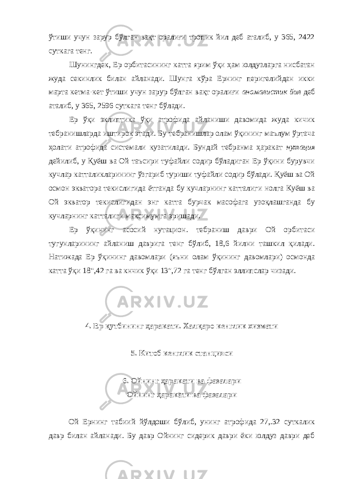 ўтиши учун зарур бўлган вақт оралиғи тропик йил деб аталиб, у 365, 2422 суткага тенг. Шунингдек, Ер орбитасининг катта ярим ўқи ҳам юлдузларга нисбатан жуда секинлик билан айланади. Шунга кўра Ернинг перигелийдан икки марта кетма-кет ўтиши учун зарур бўлган вақт оралиғи аномалистик йил деб аталиб, у 365, 2596 суткага тенг бўлади. Ер ўқи эклиптика ўқи атрофида айланиши давомида жуда кичик тебранишларда иштирок этади. Бу тебранишлар олам ўқининг маълум ўртача ҳолати атрофида системали кузатилади. Бундай тебранма ҳаракат нутация дейилиб, у Қуёш ва Ой таъсири туфайли содир бўладиган Ер ўқини бурувчи кучлар катталикларининг ўзгариб туриши туфайли содир бўлади. Қуёш ва Ой осмон экватора текислигида ётганда бу кучларнинг катталиги нолга Куёш ва Oй экватор текислигидан энг катта бурчак масофага узоқлашганда бу кучларнинг катталиги максимумга эришади. Ер ўқининг асосий нутацион. тебраниш даври Oй орбитаси тугунларининг айланиш даврига тенг бўлиб, 18,6 йилни ташкил қилади. Натижада Ер ўқининг давомлари (яъни олам ўқининг давомлари) осмонда катта ўқи 18&#34;,42 га ва кнчик ўқи 13&#34;,72 гa тенг бўлган эллипслар чизади. 4. Ер қутбининг ҳаракати. Халқаро кенглик хизмати 5. Китоб кенглик станцияси 6. Ойнинг ҳаракати ва фазалари Ойнинг ҳаракати ва фазалари Ой Ернинг табиий йўлдоши бўлиб, унинг атрофида 27,.32 суткалик давр билан айланади. Бу давр Ойнинг сидерик даври ёки юлдуз даври деб 