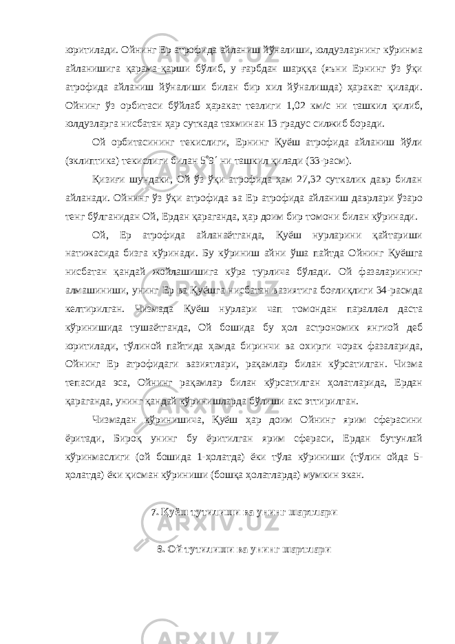 юритилади. Ойнинг Ер атрофида айланиш йўналиши, юлдузларнинг кўринма айланишига қарама-қарши бўлиб, у ғарбдан шарққа (яъни Ернинг ўз ўқи атрофида айланиш йўналиши билан бир хил йўналишда) ҳаракат қилади. Ойнинг ўз орбитаси бўйлаб ҳаракат тезлиги 1,02 км/c ни ташкил қилиб, юлдузларга нисбатан ҳар суткада тахминан 13 градус силжиб боради. Ой орбитасининг текислиги, Ернинг Қуёш атрофида айланиш йўли (эклиптика) текислиги билан 5  9  ни ташкил қилади (33-расм). Қизиғи шундаки, Ой ўз ўқи атрофида ҳам 27,32 суткалик давр билан айланади. Ойнинг ўз ўқи атрофида ва Ер атрофида айланиш даврлари ўзаро тенг бўлганидан Ой, Ердан қараганда, ҳар доим бир томони билан кўринади. Ой, Ер атрофида айланаётганда, Қуёш нурларини қайтариши натижасида бизга кўринади. Бу кўриниш айни ўша пайтда Ойнинг Қуёшга нисбатан қандай жойлашишига кўра турлича бўлади. Ой фазаларининг алмашиниши, унинг Ер ва Қуёшга нисбатан вазиятига боғлиқлиги 34-расмда келтирилган. Чизмада Қуёш нурлари чап томондан параллел даста кўринишида тушаётганда, Ой бошида бу ҳол астрономик янгиой деб юритилади, тўлиной пайтида ҳамда биринчи ва охирги чорак фазаларида, Ойнинг Ер атрофидаги вазиятлари, рақамлар билан кўрсатилган. Чизма тепасида эса, Ойнинг рақамлар билан кўрсатилган ҳолатларида, Ердан қараганда, унинг қандай кўринишларда бўлиши акс эттирилган. Чизмадан кўринишича, Қуёш ҳар доим Ойнинг ярим сферасини ёритади, Бироқ унинг бу ёритилган ярим сфераси, Ердан бутунлай кўринмаслиги (ой бошида 1-ҳолатда) ёки тўла кўриниши (тўлин ойда 5- ҳолатда) ёки қисман кўриниши (бошқа ҳолатларда) мумкин экан. 7. Қуёш тутилиши ва унинг шартлари 8. Ой тутилиши ва унинг шартлари 