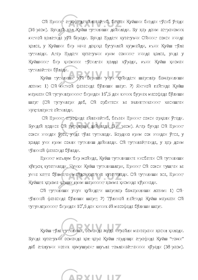  Ой Ернинг атрофида айланаётиб, баъзан Қуёшни биздан тўсиб ўтади (36-расм). Бундай ҳол Қуёш тутилиши дейилади. Бу ҳар доим астрономик янгиой ҳолатида рўй беради. Бунда Ердаги кузатувчи Ойнинг сояси ичида қолса, у Қуёшни бир неча дақиқа бутунлай курмайди, яъни Қуёш тўла тутилади. Агар Ердаги кузатувчи ярим соянинг ичида қолса, унда у Қуёшнинг бир қисмини тўсилган ҳолда кўради, яъни Қуёш қисман тутилаётган бўлади. Қуёш тутилиши рўй бериши учун қуйидаги шартлар бажарилиши лозим: 1) Ой янгиой фазасида бўлиши шарт. 2) Янгиой пайтида Қуёш маркази Ой тугунларининг биридан 16  ,5 дан кичик бурчак масофада бўлиши шарт (Ой тугунлари деб, Ой орбитаси ва эклиптиканинг кесишган нуқталарига айтилади. Ой Ернинг атрофида айланаётиб, баъзан Ернинг сояси орқали ўтади. Бундай ҳодиса Ой тутилиши дейилади (37- расм). Агар бунда Ой Ернинг сояси ичидан ўтса, унда тўла тутилади. Бордию ярим соя ичидан ўтса, у ҳолда уни ярим сояли тутилиш дейилади. Ой тутилаётганда, у ҳар доим тўлиной фазасида бўлади. Ернинг маълум бир жойида, Қуёш тутилишига нисбатан Ой тутилиши кўпроқ кузатилади. Чунки Қуёш тутилишлари, Ернинг Ой сояси тушган ва унча катта бўлмаган майдонидагина кузатилади. Ой тутилиши эса, Ернинг Қуёшга қарама-қарши ярим шарининг ҳамма қисмида кўринади. Ой тутилиши учун қуйидаги шартлар бажарилиши лозим: 1) Ой- тўлиной фазасида бўлиши шарт; 2) Тўлиной пайтида Қуёш маркази Ой тугунларининг биридан 10  ,6 дан кичик ёй масофада бўлиши шарт. Қуёш тўла тутилиши, осмонда жуда чиройли манзарани ҳосил қилади. Бунда кузатувчи осмонда қоп-қора Қуёш гардищи атрофида Қуёш “тожи” деб аталувчи нозик кумушранг шуъла товланаётганини кўради (38-расм). 