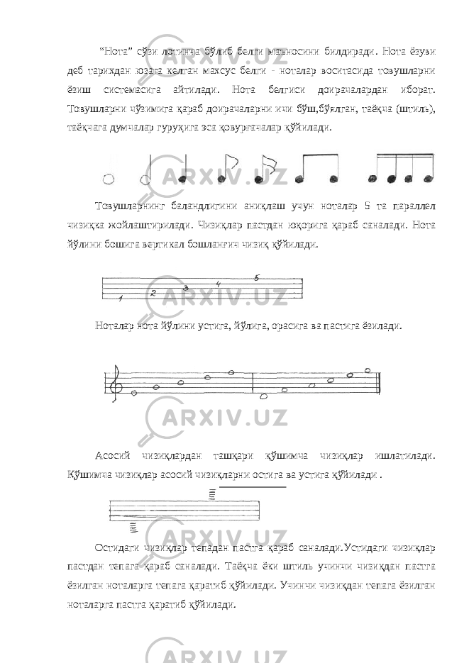  “Нота” сўзи лотинча бўлиб белги маъносини билдиради . Нота ёзуви деб тарихдан юзага келган махсус белги - ноталар воситасида товушларни ёзиш системасига айтилади. Нота белгиси доирачалардан иборат. Товушларни чўзимига қараб доирачаларни ичи бўш,бўялган, таёқча (штиль), таёқчага думчалар гуруҳига эса қовурғачалар қўйилади. Товушларнинг баландлигини аниқлаш учун ноталар 5 та параллел чизиқка жойлаштирилади. Чизиқлар пастдан юқорига қараб саналади. Нота йўлини бошига вертикал бошланғич чизиқ қўйилади. Ноталар нота йўлини устига, йўлига, орасига ва пастига ёзилади. Асосий чизиқлардан ташқари қўшимча чизиқлар ишлатилади. Қўшимча чизиқлар асосий чизиқларни остига ва устига қўйилади . Остидаги чизиқлар тепадан пастга қараб саналади.Устидаги чизиқлар пастдан тепага қараб саналади. Таёқча ёки штиль учинчи чизиқдан пастга ёзилган ноталарга тепага қаратиб қўйилади. Учинчи чизиқдан тепага ёзилган ноталарга пастга қаратиб қўйилади. 