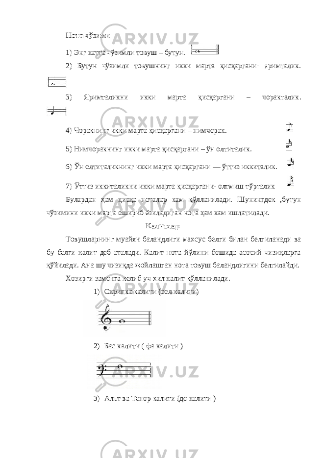 Нота чўзими 1) Энг катта чўзимли товуш – бутун. 2) Бутун чўзимли товушнинг икки марта қисқаргани- яримталик . 3) Яримталикни икки марта қисқаргани – чоракталик . 4) Чоракнинг икки марта қисқаргани – нимчорак . 5) Нимчоракнинг икки марта қисқаргани – ўн олтиталик . 6) Ўн олтиталикнинг икки марта қисқаргани — ўттиз иккиталик . 7) Ўттиз иккиталикни икки марта қисқаргани- олтмиш тўрталик Булардан ҳам қисқа ноталар кам қўлланилади. Шунингдек ,бутун чўзимини икки марта ошириб ёзиладиган нота ҳам кам ишлатилади. Калитлар Товушларнинг муайян баландлиги махсус белги билан белгиланади ва бу белги калит деб аталади. Калит нота йўлини бошида асосий чизиқларга қўйилади. Ана шу чизиқда жойлашган нота товуш баландлигини белгилайди. Хозирги замонга келиб уч хил калит кўлланилади. 1) Скрипка калити (сол калити) 2) Бас калити ( фа калити ) 3) Альт ва Тенор калити (до калити ) 