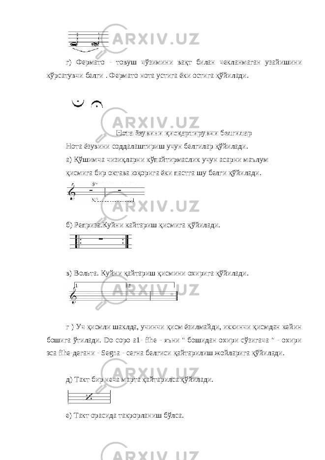 г) Фермато - товуш чўзимини вақт билан чекланмаган узайишини кўрсатувчи белги . Фермато нота устига ёки остига қўйилади. Нота ёзувини қисқартирувчи белгилар Нота ёзувини соддалаштириш учун белгилар қўйилади. а) Қўшимча чизиқларни кўпайтирмаслик учун асарни маълум қисмига бир октава юқорига ёки пастга шу белги қўйилади. б) Реприза.Куйни кайтариш қисмига қўйилади. в) Вольта. Куйни қайтариш қисмини охирига қўйилади. г ) Уч қисмли шаклда, учинчи қисм ёзилмайди, иккинчи қисмдан кейин бошига ўтилади. Do соро а1- fihe - яъни &#34; бошидан охири сўзигача &#34; - охири эса fihe-дегани - Segna - сегна белгиси қайтарилиш жойларига қўйилади. д) Такт бир неча марта қайтарилса қўйилади. е) Такт орасида такрорланиш бўлса. 