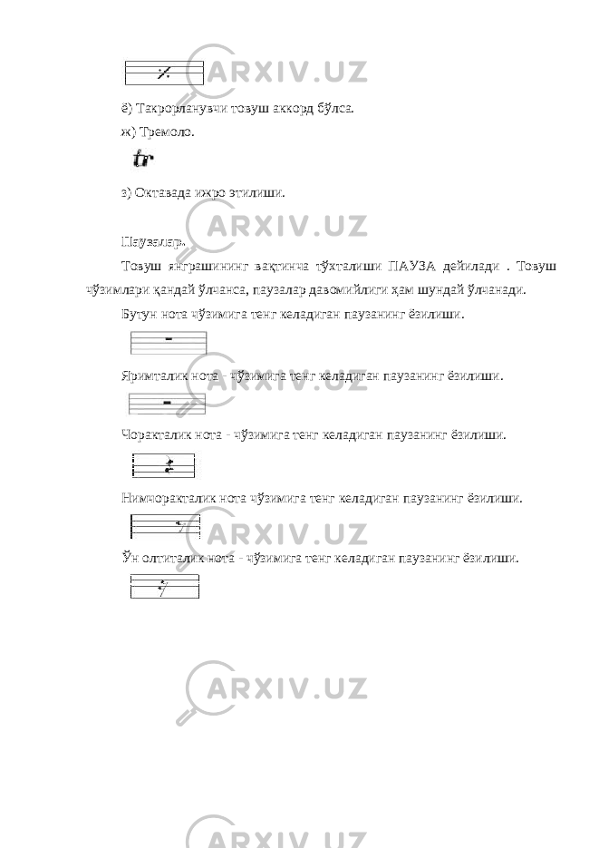 ё) Такрорланувчи товуш аккорд бўлса. ж) Тремоло. з) Октавада ижро этилиши. Па у залар. Товуш янграшининг вақтинча тўхталиши ПА У ЗА дейилади . Товуш чўзимлари қандай ўлчанса, паузалар давомийлиги ҳам шундай ўлчанади. Бутун нота чўзимига тенг келадиган паузанинг ёзилиши. Яримталик нота - чўзимига тенг келадиган паузанинг ёзилиши. Чоракталик нота - чўзимига тенг келадиган паузанинг ёзилиши. Нимчоракталик нота чўзимига тенг келадиган паузанинг ёзилиши. Ўн олтиталик нота - чўзимига тенг келадиган паузанинг ёзилиши. 