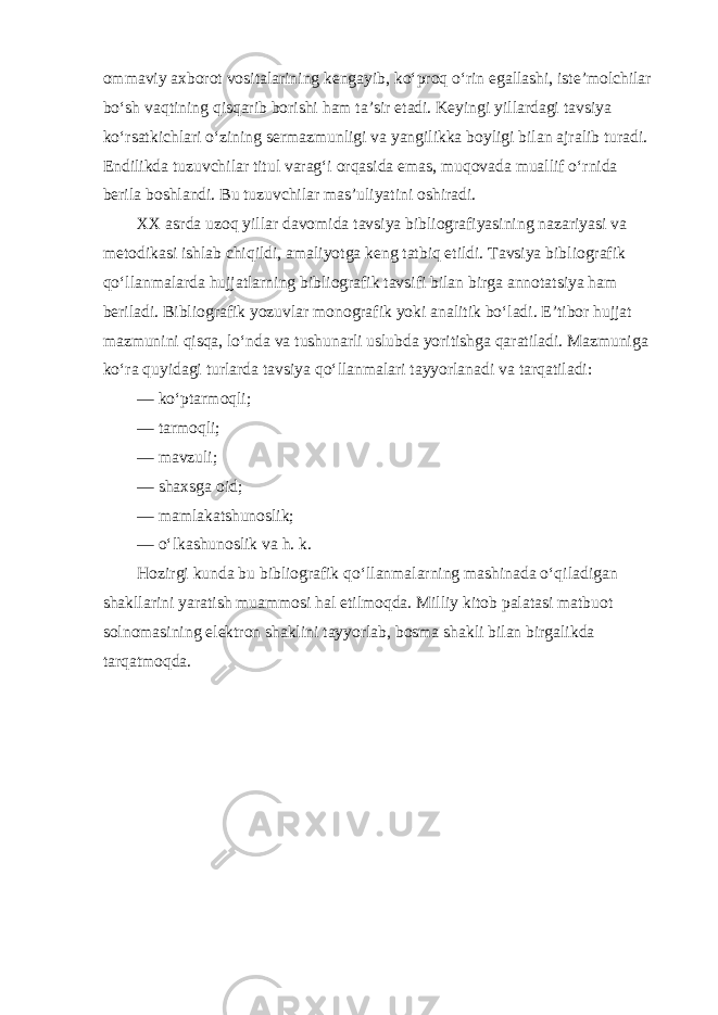 ommaviy axborot vositalarining kengayib, ko‘proq o‘rin egallashi, iste’molchilar bo‘sh vaqtining qisqarib borishi ham ta’sir etadi. Keyingi yillardagi tavsiya ko‘rsatkichlari o‘zining sermazmunligi va yangilikka boyligi bilan ajralib turadi. Endilikda tuzuvchilar titul varag‘i orqasida emas, muqovada muallif o‘rnida berila boshlandi. Bu tuzuvchilar mas’uliyatini oshiradi. XX asrda uzoq yillar davomida tavsiya bibliografiyasining nazariyasi va metodikasi ishlab chiqildi, amaliyotga keng tatbiq etildi. Tavsiya bibliografik qo‘llanmalarda hujjatlarning bibliografik tavsifi bilan birga annotatsiya ham beriladi. Bibliografik yozuvlar monografik yoki analitik bo‘ladi. E’tibor hujjat mazmunini qisqa, lo‘nda va tushunarli uslubda yoritishga qaratiladi. Mazmuniga ko‘ra quyidagi turlarda tavsiya qo‘llanmalari tayyorlanadi va tarqatiladi: — ko‘ptarmoqli; — tarmoqli; — mavzuli; — shaxsga oid; — mamlakatshunoslik; — o‘lkashunoslik va h. k. Hozirgi kunda bu bibliografik qo‘llanmalarning mashinada o‘qiladigan shakllarini yaratish muammosi hal etilmoqda. Milliy kitob palatasi matbuot solnomasining elektron shaklini tayyorlab, bosma shakli bilan birgalikda tarqatmoqda. 