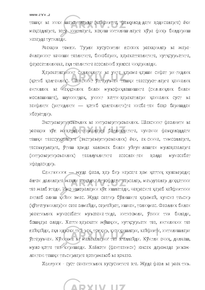 www.arxiv.uz ташқи ва ички шароитларда (кайфиятга, фавқулод-даги ҳодисаларга) ёки мақсадларга, эзгу ниятларга, хоҳиш-интилиш-ларга кўра фикр билдириш назарда тутилади. Реакция темпи. Турли хусусиятли психик реакциялар ва жара- ёнларнинг кечиши тезлигига, бинобарин, ҳаракаттезлигига, нутқсуръатига, фаросатлиликка, ақл тезлигига асосланиб хулоса чиқарилади. Ҳаракатларнинг силликлиги ва унга қарама-қарши сифат ри-гидлик (қотиб қолганлик). Шахснинг ўзгарувчан ташқи таассурот-ларга қанчалик енгиллик ва чаққонлик билан мувофиқлашишига (сил-лиқлик билан мослашишга), шунингдек, унинг хатти-ҳаракатлари қанчалик суст ва заифлиги (ригидлиги — қотиб қолганлиги)га нисба-тан баҳо беришдан иборатдир. Экстравертированлик ва интровертированлик. Шахснинг фаолияти ва реакция кўп жиҳатдан нималарга боғликлигига, чунончи фавқулоддаги ташқи таассуротларга (экстравертированлик) ёки, ак-синча, тимсолларга, тасаввурларга, ўтиш ҳамда келажак билан уйғун-лашган мулоҳазаларга (интровертированлик) тааллуклигига асослан-ган ҳолда муносабат ифодасидир. Сангвиник — жуда фаол, ҳар бир нарсага ҳам қаттиқ кулаверади; ёлғон далиларга жаҳли чиқади. Атрофдаги нарсалар, маърузалар диққатини тез жалб этади. Имо-ишораларни кўп ишлатади, чеҳрасига қараб кайфиятини англаб олиш қийин эмас. Жуда сезгир бўлишига қарамай, кучсиз таъсир (қўзғатувчилар)ни сеза олмайди, серғайрат, ишчан, толиқмас. Фаоллик билан реактивлик муносабати мувозана-тида, интизомли, ўзини тия билади, бошқара олади. Хатти-ҳаракати жўшқин, нутқсуръати тез, янгиликни тез пайқайди, ақл идроки тий-рак, топқир, қизиқишлари, кайфияти, интилишлари ўзгарувчан. Кўникма ва малакаларни тез эгаллайди. Кўнгли очиқ, дилкаш, муло-қотга тез киришади. Хаёлоти (фантазияси) юксак даражада ривож- ланган: ташқи таъсирларга ҳозиржавоб ва ҳоказо. Холерик - суст сензитивлик хусусиятига эга. Жуда фаол ва реак-тив. 