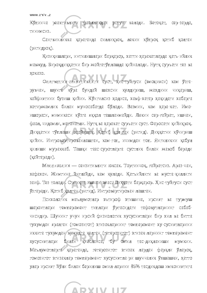 www.arxiv.uz Кўпинча реактивлиги фаолликдан устун келади. Бетоқат, сер-зарда, тинимсиз. Сангвинликка қараганда силлиқроқ, лекин кўпроқ қотиб қолган (ригидроқ). Қизиқишлари, интилишлари барқарор, хатти-ҳаракатларда қатъ-ийлик мавжуд. Бироқдиққатни бир жойгатўплашда қийналади. Нутқ суръати тез ва ҳоказо. Флегматик-сензитивлиги суст, ҳис-туйғуси (эмоцияси) кам ўзга- рувчан, шунга кўра бундай шахсни кулдириш, жахдини чиқариш, кайфиятини бузиш қийин. Кўнгилсиз ҳодиса, хавф-хатар ҳақидаги хабарга хотиржамлик билан муносабатда бўлади. Вазмин, кам ҳара-кат. Имо- ишораси, мимикаси кўзга яққол ташланмайди. Лекин сер-ғайрат, ишчан, фаол, чидамли, матонатли. Нутқ ва ҳаракат суръати суст. Фаросати қийиқроқ. Диққатни тўплаши осойишта. Қотиб қол-ган (ригид). Диққатни кўчириш қийин. Интровертированлашган, кам-гап, ичимдан топ. Янгиликни қабул қилиши мураккаб. Ташқи таас-суротларга сустлик билан жавоб беради (қайтаради). Меланхолик — сензитивлиги юксак. Тортинчоқ, ғайратсиз. Араз-чан, хафахон. Жимгина йиғлайди, кам кулади. Қатъийлиги ва муста-қиллиги заиф. Тез толади. Ортиқча ишчан эмас. Диққати барқарор. Ҳис-туйғуси суст ўзгаради. Қотиб қолган (ригид). Интровертирован-лашган. Психологик маълумотлар эътироф этишича, ирсият ва турмуш шароитлари темперамент типлари ўртасидаги тафовутларнинг сабаб- чисидир. Шунинг учун ирсий физиологик хусусиятлари бир хил ва битта тухумдан яралган (гомозигот) эгизакларнинг темперамент ху-сусиятларини иккита тухумдан вужудга келган (гетерозигот) эгизак-ларнинг темперамент хусусиятлари билан қиёсланса, бу омил тас-диқланиши мумкин. Маълумотларга қараганда, гетерозигот эгизак лардан фарқли ўлароқ, гомозигот эгизаклар темперамент хусусиятла-ри шунчалик ўхшашки, ҳатто улар ирсият йўли билан берилиш омил-ларини 85% тасдикдаш имкониятига 