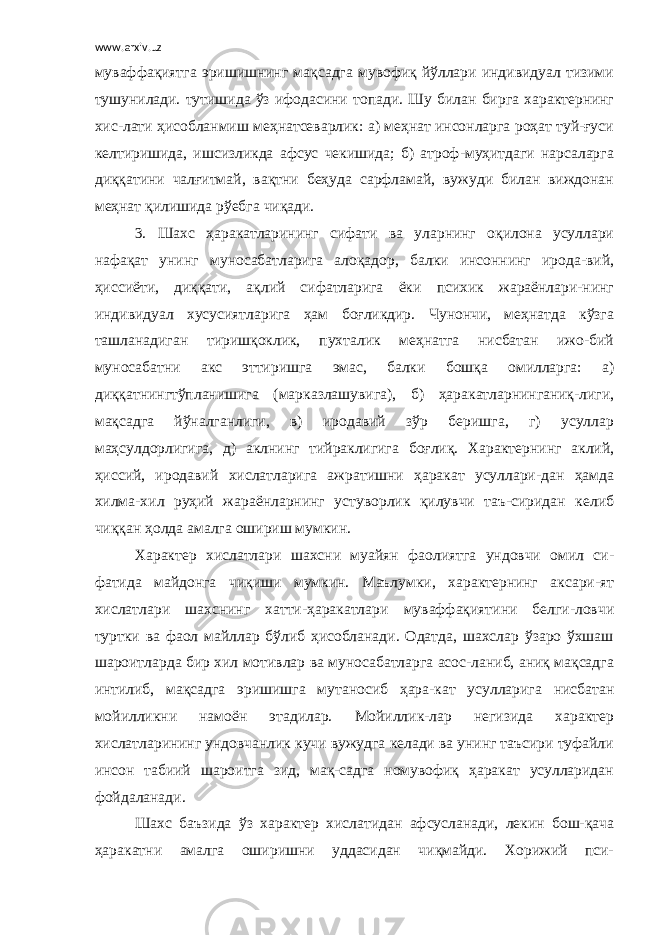 www.arxiv.uz муваффақиятга эришишнинг мақсадга мувофиқ йўллари индивидуал тизими тушунилади. тутишида ўз ифодасини топади. Шу билан бирга характернинг хис-лати ҳисобланмиш меҳнатсеварлик: а) меҳнат инсонларга роҳат туй-ғуси келтиришида, ишсизликда афсус чекишида; б) атроф-муҳитдаги нарсаларга диққатини чалғитмай, вақтни беҳуда сарфламай, вужуди билан виждонан меҳнат қилишида рўебга чиқади. 3. Шахс ҳаракатларининг сифати ва уларнинг оқилона усуллари нафақат унинг муносабатларига алоқадор, балки инсоннинг ирода-вий, ҳиссиёти, диққати, ақлий сифатларига ёки психик жараёнлари-нинг индивидуал хусусиятларига ҳам боғликдир. Чунончи, меҳнатда кўзга ташланадиган тиришқоклик, пухталик меҳнатга нисбатан ижо-бий муносабатни акс эттиришга эмас, балки бошқа омилларга: а) диққатнингтўпланишига (марказлашувига), б) ҳаракатларнинганиқ-лиги, мақсадга йўналганлиги, в) иродавий зўр беришга, г) усуллар маҳсулдорлигига, д) аклнинг тийраклигига боғлиқ. Характернинг аклий, ҳиссий, иродавий хислатларига ажратишни ҳаракат усуллари-дан ҳамда хилма-хил руҳий жараёнларнинг устуворлик қилувчи таъ-сиридан келиб чиққан ҳолда амалга ошириш мумкин. Характер хислатлари шахсни муайян фаолиятга ундовчи омил си- фатида майдонга чиқиши мумкин. Маълумки, характернинг аксари-ят хислатлари шахснинг хатти-ҳаракатлари муваффақиятини белги-ловчи туртки ва фаол майллар бўлиб ҳисобланади. Одатда, шахслар ўзаро ўхшаш шароитларда бир хил мотивлар ва муносабатларга асос-ланиб, аниқ мақсадга интилиб, мақсадга эришишга мутаносиб ҳара-кат усулларига нисбатан мойилликни намоён этадилар. Мойиллик-лар негизида характер хислатларининг ундовчанлик кучи вужудга келади ва унинг таъсири туфайли инсон табиий шароитга зид, мақ-садга номувофиқ ҳаракат усулларидан фойдаланади. Шахс баъзида ўз характер хислатидан афсусланади, лекин бош-қача ҳаракатни амалга оширишни уддасидан чиқмайди. Хорижий пси- 