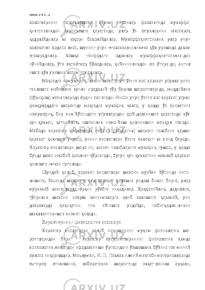 www.arxiv.uz хологларнинг тасдиклашича, айрим инсонлар фаолиятида муваффа- қиятсизликдан хавсирашга қараганда, улар ўз ютукларини юксакроқ қадрлайдилар ва юқори баҳолайдилар. Муваффақиятсизлик улар учун ҳалокатли ҳодиса эмас, шунинг учун «таваккалчилик»ка қўл уришида давом этаверадилар. Бошқа тоифадаги одамлар муваффақиятсизлик-дан чўчийдилар, ўта эҳтиёткор бўладилар, қийинчиликдан юз ўгира-ди, енгил ишга қўл уришни лозим топадилар. Мақсадга номувофиқ, лекин шахс учун ўзига хос ҳаракат усулла-рини танлашга мойиллик кучли иродавий зўр бериш шароитларида, жиддийлик (зўриқиш) вазиятларида ёрқин акс этади. Инсон учун ўзига хос ҳаракат усули фавқулоддаги шароитда мақсадга мувофиқ келса, у ҳолда ўз хислатига номувофиқ, бир хил йўсиндаги усулларидан фой-даланишга қараганда кўп куч-қувват, қатъийлик, ишчанлик намо-йиш қилинишни маъқул топади. Мабодо характер хислатлари табиий (объектив) шароит талабига қарши ҳаракат қилишга ундаса, унинг хислатлари ўзига халақит ва панд беради. Характер хислатлари шаро-ит, вазият талабларига мувофиқ тушса, у ҳолда бунда шахс ижобий фаолият кўрсатади, бутун куч-қувватини жамлаб ҳаракат қилишга имкон туғилади. Шундай қилиб, харакат хислатлари шахсни муайян йўсинда инти- лишига, баъзида шароитга зид ҳаракат қилишга ундаш билан бирга, улар мураккаб вазиятларда ёрқин рўёбга чиқадилар. Ҳаққонийлик, дадиллик, тўғрилик шахсни нохуш кечинмаларга олиб келишига қарамай, уни давраларда ҳақиқатни тик айтишга ундайди, собитқадам-ликни шакллантиришга хизмат қилади. Характернинг физиологик асослари Характер хислатлари келиб чиқишининг муҳим физиологик ша- роитларидан бири - характер хусусиятларининг физиологик ҳамда психологик жиҳатдан ифодаланиши ўртасидаги ўхшашлик бўйича тах-миний хулоса чиқаришдир. Маълумки, И. П. Павлов илмий мактаби материалларида эътироф этилишича, лаборатория шароитида овқат-ланиш орқали, 