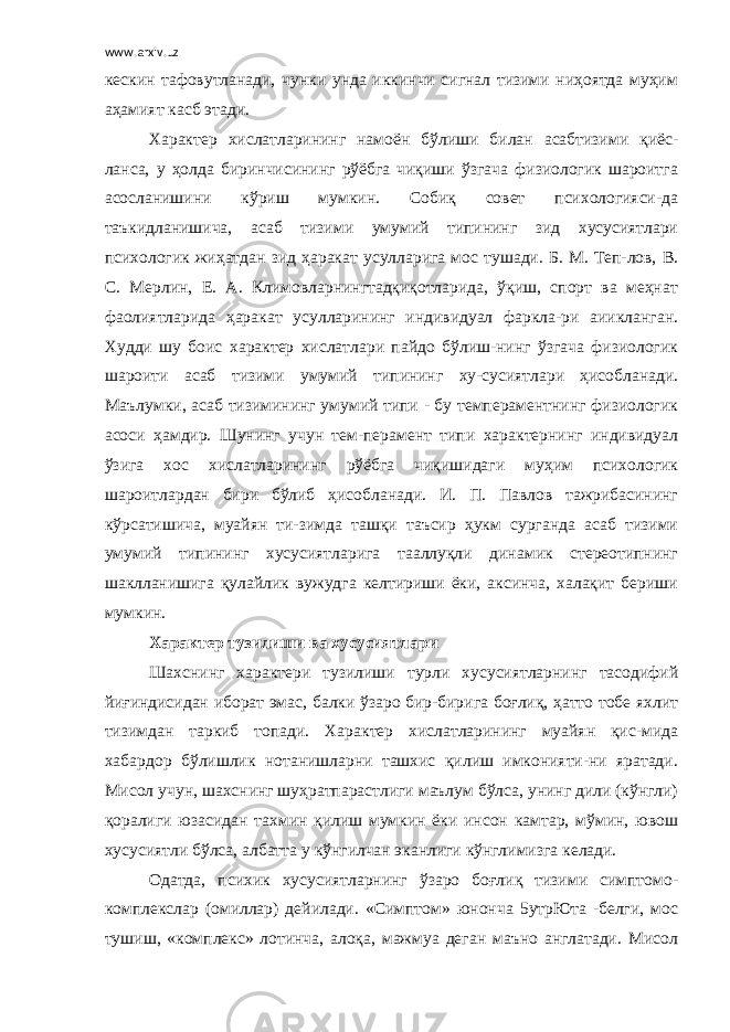 www.arxiv.uz кескин тафовутланади, чунки унда иккинчи сигнал тизими ниҳоятда муҳим аҳамият касб этади. Характер хислатларининг намоён бўлиши билан асабтизими қиёс- ланса, у ҳолда биринчисининг рўёбга чиқиши ўзгача физиологик шароитга асосланишини кўриш мумкин. Собиқ совет психологияси-да таъкидланишича, асаб тизими умумий типининг зид хусусиятлари психологик жиҳатдан зид ҳаракат усулларига мос тушади. Б. М. Теп-лов, В. С. Мерлин, Е. А. Климовларнингтадқиқотларида, ўқиш, спорт ва меҳнат фаолиятларида ҳаракат усулларининг индивидуал фаркла-ри аиикланган. Худди шу боис характер хислатлари пайдо бўлиш-нинг ўзгача физиологик шароити асаб тизими умумий типининг ху-сусиятлари ҳисобланади. Маълумки, асаб тизимининг умумий типи - бу темпераментнинг физиологик асоси ҳамдир. Шунинг учун тем-перамент типи характернинг индивидуал ўзига хос хислатларининг рўёбга чиқишидаги муҳим психологик шароитлардан бири бўлиб ҳисобланади. И. П. Павлов тажрибасининг кўрсатишича, муайян ти-зимда ташқи таъсир ҳукм сурганда асаб тизими умумий типининг хусусиятларига тааллуқли динамик стереотипнинг шаклланишига қулайлик вужудга келтириши ёки, аксинча, халақит бериши мумкин. Характер тузилиши ва хусусиятлари Шахснинг характери тузилиши турли хусусиятларнинг тасодифий йиғиндисидан иборат эмас, балки ўзаро бир-бирига боғлиқ, ҳатто тобе яхлит тизимдан таркиб топади. Характер хислатларининг муайян қис-мида хабардор бўлишлик нотанишларни ташхис қилиш имконияти-ни яратади. Мисол учун, шахснинг шуҳратпарастлиги маълум бўлса, унинг дили (кўнгли) қоралиги юзасидан тахмин қилиш мумкин ёки инсон камтар, мўмин, ювош хусусиятли бўлса, албатта у кўнгилчан эканлиги кўнглимизга келади. Одатда, психик хусусиятларнинг ўзаро боғлиқ тизими симптомо- комплекслар (омиллар) дейилади. «Симптом» юнонча 5утрЮта -белги, мос тушиш, «комплекс» лотинча, алоқа, мажмуа деган маъно англатади. Мисол 