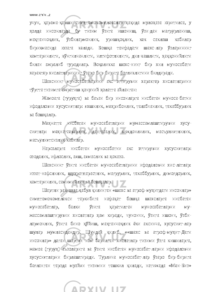 www.arxiv.uz учун, қарама-қарши симптомокомплекслар ҳақида мулоҳаза юритилса, у ҳолда инсонларда бу тизим ўзига ишониш, ўзи-дан мағрурланиш, мақтанчоқлик, ўзбилармонлик, уришқоқлик, кек саклаш кабилар бирикмасида юзага келади. Бошқа тоифадаги шахс-лар ўзларининг камтаринлиги, кўнгилчанлиги, илтифотлилиги, дил-кашлиги, ҳаққонийлиги билан ажралиб турадилар. Воқеликка шахс-нинг бир хил муносабати характер хислатларининг ўзаро бир-бирига боғликлигини билдиради. Шахснинг муносабатларини акс эттирувчи характер хислатларини тўртта тизимга ажратиш қонуний ҳолатга айланган: Жамоага (гуруҳга) ва баъзи бир инсонларга нисбатан муноса-батни ифодаловчи хусусиятлар: яхшилик, меҳрибонлик, талабчанлик, такаббурлик ва бошқалар. Меҳнатга нисбатан муносабатларни мужассамлаштирувчи хусу- сиятлар: меҳнатсеварлик, дангасалик, виждонлилик, масъулиятлилик, масъулиятсизлик кабилар. Нарсаларга нисбатан муносабатни акс эттирувчи хусусиятлар: озодалик, ифлослик, аяш, аямаслик ва ҳоказо. Шахснинг ўзига нисбатан муносабатларини ифодаловчи хис-латлар: иззат-нафслилик, шуҳратпарастлик, мағрурлик, такаббурлик, димоғдорлик, камтаринлик, самимийлик ва бошқалар. Шартли равишда қабул қилинган «шахс ва атроф-муҳитдаги инсонлар» симптомокомплекси таркибига нафақат бошқа шахсларга нисбатан муносабатлар, балки ўзига қаратилган муносабатларни му- жассамлаштирувчи хислатлар ҳам киради, чунончи, ўзига ишонч, ўзби- лармонлик, ўзига бино қўйиш, мақтанчоқлик ёки аксинча, хусусият-лар шулар жумласидандир. Шундай қилиб, ««шахс ва атроф-муҳит-Даги инсонлар» деган шартли ном берилган хислатлар тизими ўзга кишиларга, жамоа (гуруҳ) аъзоларига ва ўзига нисбатан муносабат-ларни ифодаловчи хусусиятларни бирлаштиради. Турлича муносабат-лар ўзаро бир-бирига боғланган тарзда муайян тизимни ташкил қилади, натижада «Мен-Биз» 