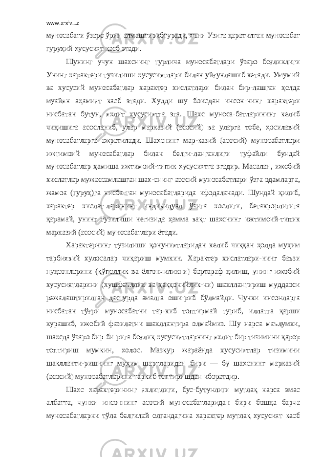 www.arxiv.uz муносабати ўзаро ўрин алмаштирибтуради, яъни Узига қаратилган муносабат гуруҳий хусусият касб этади. Шунинг учун шахснинг турлича муносабатлари ўзаро боғликлиги Унинг характери тузилиши хусусиятлари билан уйғунлашиб кетади. Умумий ва хусусий муносабатлар характер хислатлари билан бир-лашган ҳолда муайян аҳамият касб этади. Худди шу боисдан инсон-нинг характери нисбатан бутун, яхлит хусусиятга эга. Шахс муноса-батларининг келиб чиқишига асосланиб, улар марказий (асосий) ва уларга тобе, ҳосилавий муносабатларга ажратилади. Шахснинг мар-казий (асосий) муносабатлари ижтимоий муносабатлар билан белги-ланганлиги туфайли бундай муносабатлар ҳамиша ижтимоий-типик хусусиятга эгадир. Масалан, ижобий хислатлар мужассамлашган шах-снинг асосий муносабатлари ўзга одамларга, жамоа (гуруҳ)га нисба-тан муносабатларида ифодаланади. Шундай қилиб, характер хислат-ларининг индивидуал ўзига хослиги, бетакрорлигига қарамай, унинг тузилиши негизида ҳамма вақт шахснинг ижтимоий-типик марказий (асосий) муносабатлари ётади. Характернинг тузилиши қонуниятларидан келиб чиққан ҳолда муҳим тарбиявий хулосалар чиқариш мумкин. Характер хислатлари-нинг баъзи нуқсонларини (қўполлик ва ёлғончиликни) бартараф қилиш, унинг ижобий хусусиятларини (хушфеъллик ва ҳаққонийлик-ни) шакллантириш муддаоси режалаштирилган дастурда амалга оши-риб бўлмайди. Чунки инсонларга нисбатан тўғри муносабатни тар-киб топтирмай туриб, иллатга қарши курашиб, ижобий фазилатни шакллантира олмаймиз. Шу нарса маълумки, шахсда ўзаро бир-би-рига боғлиқ хусусиятларнинг яхлит бир тизимини қарор топтириш мумкин, холос. Мазкур жараёнда хусусиятлар тизимини шаклланти-ришнинг муҳим шартларидан бири — бу шахснинг марказий (асосий) муносабатларини таркиб топтиришдан иборатдир. Шахс характерининг яхлитлиги, бус-бутунлиги мутлақ нарса эмас албатта, чунки инсоннинг асосий муносабатларидан бири бошқа барча муносабатларни тўла белгилай олгандагина характер мутлақ хусусият касб 