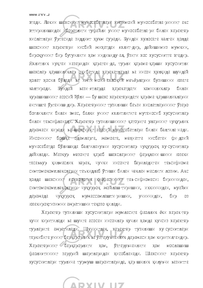 www.arxiv.uz этади. Лекин шахснинг муносабатлари ижтимоий муносабатла-рининг акс эттирилишидан иборатлиги туфайли унинг муносабатла-ри билан характер хислатлари ўртасида зиддият ҳукм суради. Бундан хулосага келган ҳолда шахснинг характери нисбий жиҳатдан яхлит-дир, дейишимиз мумкин, бироқунинг бир бутунлиги ҳам индивиду-ал, ўзиги хос хусусиятга эгадир. Яхлитлик нуқгаи назаридан қараган-да, турли қарама-қарши хусусиятли шахслар қаршиликлар оқибатида ҳаракатларда ва инсон ҳулқида шундай ҳолат ҳосил бўлади ва ижти-моий-ахлоқий меъёрларни бузишини юзага келтиради. Бундай вази-ятларда ҳаракатдаги камчиликлар билан курашишнинг асосий йўли — бу шахс характеридаги қарама-қаршиликларни енгишга ўрганиш-дир. Характернинг тузилиши баъзи хислатларининг ўзаро боғликлиги билан эмас, балки унинг яхлитлигига мутаносиб хусусиятлар билан тавсифланади. Характер тузилишининг қаторига уларнинг чуқурлик даражаси киради ва шахснинг асосий муносабатлари билан белгила-нади. Инсоннинг бошқа одамларга, жамоага, меҳнатга нисбатан фи-доий муносабатда бўлишида белгиланувчи хусусиятлар чуқурроқ ху-сусиятлар дейилади. Мазкур мезонга қараб шахсларнинг фарқлани-шини юзаки тасаввур қилмаслик керак, чунки инсонга бериладиган тавсифнома симтомокомплексларни таъкидлаб ўтиши билан чеклан-маслиги лозим. Акс ҳолда шахснинг психологик қиёфасининг тав-сифномаси: биринчидан, симтомокомплексларни чуқурроқ жойлаш-тиришни, иккинчидан, муайян даражада чуқурроқ мужассамлашти-ришни, учинчидан, бир оз юзакироқтизимни ажратишни тақозо қилади. Характер тузилиши хусусиятлари жумласига фаоллик ёки харак-тер кучи киритилади ва шунга асосан инсонлар кучли ҳамда кучсиз характер турларига ажратилади. Шунингдек, характер тузилиши ху-сусиятлари таркибига унинг барқарорлик ва ўзгарувчанлик даражаси ҳам киритилгандир. Характернинг барқарорлиги ҳам, ўзгарувчанлиги ҳам мослашиш фаолиятининг зарурий шартларидан ҳисобланади. Шахснинг характер хусусиятлари турлича турмуш шароитларида, қар-шилик қилувчи вазиятга 