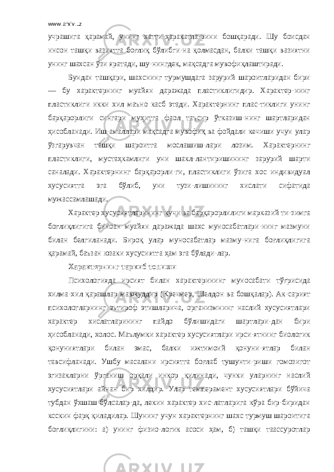 www.arxiv.uz учрашига қарамай, унинг хатти-ҳаракатла-рини бошқаради. Шу боисдан инсон ташқи вазиятга боғлиқ бўлибги-на қолмасдан, балки ташқи вазиятни унинг шахсан ўзи яратади, шу-нингдек, мақсадга мувофиқлаштиради. Бундан ташқари, шахснинг турмушдага зарурий шароитларидан бири — бу характернинг муайян даражада пластиклигидир. Характер-нинг пластиклиги икки хил маъно касб этади. Характернинг плас-тиклиги унинг барқарорлиги сингари муҳитга фаол таъсир ўтказиш-нинг шартларидан ҳисобланади. Иш-амаллари мақсадга мувофиқ ва фойдали кечиши учун улар ўзгарувчан ташқи шароитга мослашиш-лари лозим. Характернинг пластиклиги, мустаҳкамлиги уни шакл-лантиришининг зарурий шарти саналади. Характернинг барқарорли-ги, пластиклиги ўзига хос индивидуал хусусиятга эга бўлиб, уни тузи-лишининг хислати сифатида мужассамлашади. Характер хусусиятларининг кучи ва барқарорлилиги марказий ти-зимга боғлиқлигига биноан муайян даражада шахс муносабатлари-нинг мазмуни билан белгиланади. Бироқ улар муносабатлар мазму-нига боғлиқлигига қарамай, баъзан юзаки хусусиятга ҳам эга бўлади-лар. Характернинг таркиб топиши Психологияда ирсият билан характерининг муносабати тўғрисида хилма-хил қарашлар мавжуддир (Кречмер, Шелдон ва бошқалар). Ак-сарият психологларнинг эътироф этишларича, организмнинг наслий хусусиятлари характер хислатларининг пайдо бўлишидаги шартлари-дан бири ҳисобланади, холос. Маълумки характер хусусиятлари ирси-ятнинг биологик қонуниятлари билан эмас, балки ижтимоий қонуни-ятлар билан тавсифланади. Ушбу масалани ирсиятга боғлаб тушунти-риши гомозигот эгизакларни ўрганиш орқали инкор қилинади, чунки уларнинг наслий хусусиятлари айнан бир хилдир. Улар темперамент хусусиятлари бўйича тубдан ўхшаш бўлсалар-да, лекин характер хис-латларига кўра бир-биридан ксскин фарқ қиладилар. Шунинг учун характернинг шахс турмуш шароитига боғлиқлигини: а) унинг физио-логик асоси ҳам, б) ташқи таассуротлар 