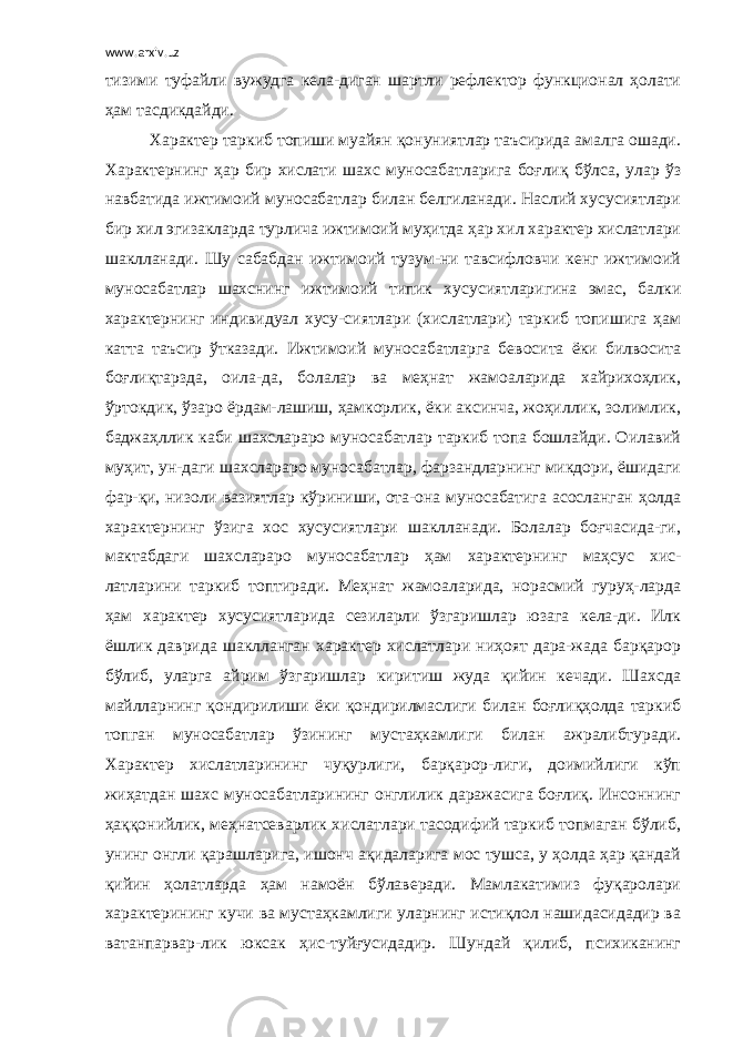 www.arxiv.uz тизими туфайли вужудга кела-диган шартли рефлектор функционал ҳолати ҳам тасдикдайди. Характер таркиб топиши муайян қонуниятлар таъсирида амалга ошади. Характернинг ҳар бир хислати шахс муносабатларига боғлиқ бўлса, улар ўз навбатида ижтимоий муносабатлар билан белгиланади. Наслий хусусиятлари бир хил эгизакларда турлича ижтимоий муҳитда ҳар хил характер хислатлари шаклланади. Шу сабабдан ижтимоий тузум-ни тавсифловчи кенг ижтимоий муносабатлар шахснинг ижтимоий типик хусусиятларигина эмас, балки характернинг индивидуал хусу-сиятлари (хислатлари) таркиб топишига ҳам катта таъсир ўтказади. Ижтимоий муносабатларга бевосита ёки билвосита боғлиқтарзда, оила-да, болалар ва меҳнат жамоаларида хайрихоҳлик, ўртокдик, ўзаро ёрдам-лашиш, ҳамкорлик, ёки аксинча, жоҳиллик, золимлик, баджаҳллик каби шахслараро муносабатлар таркиб топа бошлайди. Оилавий муҳит, ун-даги шахслараро муносабатлар, фарзандларнинг микдори, ёшидаги фар-қи, низоли вазиятлар кўриниши, ота-она муносабатига асосланган ҳолда характернинг ўзига хос хусусиятлари шаклланади. Болалар боғчасида-ги, мактабдаги шахслараро муносабатлар ҳам характернинг маҳсус хис- латларини таркиб топтиради. Меҳнат жамоаларида, норасмий гуруҳ-ларда ҳам характер хусусиятларида сезиларли ўзгаришлар юзага кела-ди. Илк ёшлик даврида шаклланган характер хислатлари ниҳоят дара-жада барқарор бўлиб, уларга айрим ўзгаришлар киритиш жуда қийин кечади. Шахсда майлларнинг қондирилиши ёки қондирилмаслиги билан боғлиқҳолда таркиб топган муносабатлар ўзининг мустаҳкамлиги билан ажралибтуради. Характер хислатларининг чуқурлиги, барқарор-лиги, доимийлиги кўп жиҳатдан шахс муносабатларининг онглилик даражасига боғлиқ. Инсоннинг ҳаққонийлик, меҳнатсеварлик хислатлари тасодифий таркиб топмаган бўлиб, унинг онгли қарашларига, ишонч ақидаларига мос тушса, у ҳолда ҳар қандай қийин ҳолатларда ҳам намоён бўлаверади. Мамлакатимиз фуқаролари характерининг кучи ва мустаҳкамлиги уларнинг истиқлол нашидасидадир ва ватанпарвар-лик юксак ҳис-туйғусидадир. Шундай қилиб, психиканинг 