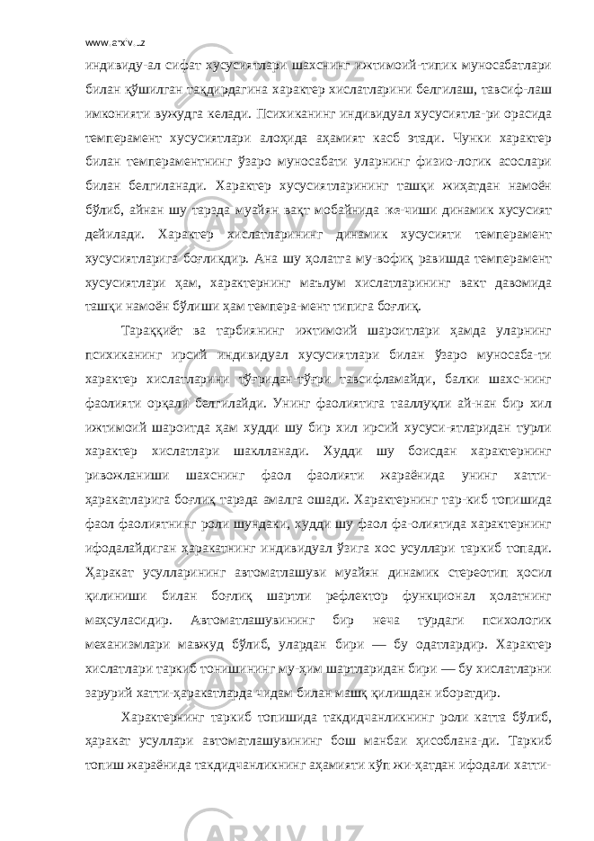 www.arxiv.uz индивиду-ал сифат хусусиятлари шахснинг ижтимоий-типик муносабатлари билан қўшилган тақдирдагина характер хислатларини белгилаш, тавсиф-лаш имконияти вужудга келади. Психиканинг индивидуал хусусиятла-ри орасида темперамент хусусиятлари алоҳида аҳамият касб этади. Чунки характер билан темпераментнинг ўзаро муносабати уларнинг физио-логик асослари билан белгиланади. Характер хусусиятларининг ташқи жиҳатдан намоён бўлиб, айнан шу тарзда муайян вақт мобайнида ке- чиши динамик хусусият дейилади. Характер хислатларининг динамик хусусияти темперамент хусусиятларига боғликдир. Ана шу ҳолатга му-вофиқ равишда темперамент хусусиятлари ҳам, характернинг маълум хислатларининг вакт давомида ташқи намоён бўлиши ҳам темпера-мент типига боғлиқ. Тараққиёт ва тарбиянинг ижтимоий шароитлари ҳамда уларнинг психиканинг ирсий индивидуал хусусиятлари билан ўзаро муносаба-ти характер хислатларини тўғридан-тўғри тавсифламайди, балки шахс-нинг фаолияти орқали белгилайди. Унинг фаолиятига тааллуқли ай-нан бир хил ижтимоий шароитда ҳам худди шу бир хил ирсий хусуси-ятларидан турли характер хислатлари шаклланади. Худди шу боисдан характернинг ривожланиши шахснинг фаол фаолияти жараёнида унинг хатти- ҳаракатларига боғлиқ тарзда амалга ошади. Характернинг тар-киб топишида фаол фаолиятнинг роли шундаки, худди шу фаол фа-олиятида характернинг ифодалайдиган ҳаракатнинг индивидуал ўзига хос усуллари таркиб топади. Ҳаракат усулларининг автоматлашуви муайян динамик стереотип ҳосил қилиниши билан боғлиқ шартли рефлектор функционал ҳолатнинг маҳсуласидир. Автоматлашувининг бир неча турдаги психологик механизмлари мавжуд бўлиб, улардан бири — бу одатлардир. Характер хислатлари таркиб тонишининг му-ҳим шартларидан бири — бу хислатларни зарурий хатти-ҳаракатларда чидам билан машқ қилишдан иборатдир. Характернинг таркиб топишида такдидчанликнинг роли катта бўлиб, ҳаракат усуллари автоматлашувининг бош манбаи ҳисоблана-ди. Таркиб топиш жараёнида такдидчанликнинг аҳамияти кўп жи-ҳатдан ифодали хатти- 