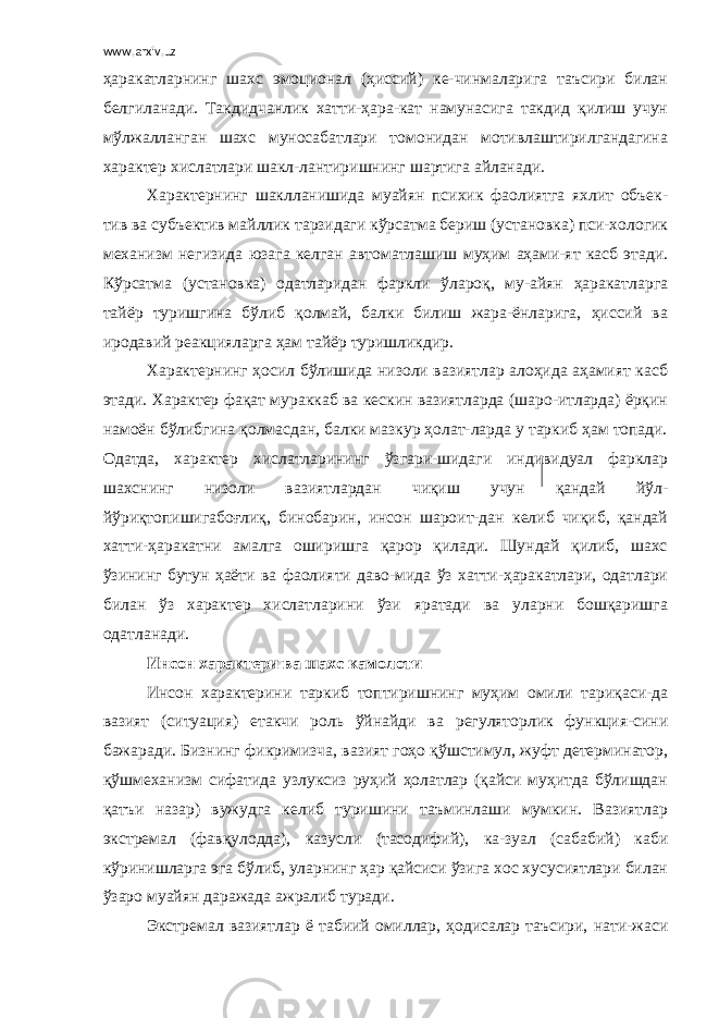 www.arxiv.uz ҳаракатларнинг шахс эмоционал (ҳиссий) ке-чинмаларига таъсири билан белгиланади. Такдидчанлик хатти-ҳара-кат намунасига такдид қилиш учун мўлжалланган шахс муносабатлари томонидан мотивлаштирилгандагина характер хислатлари шакл-лантиришнинг шартига айланади. Характернинг шаклланишида муайян психик фаолиятга яхлит объек- тив ва субъектив майллик тарзидаги кўрсатма бериш (установка) пси-хологик механизм негизида юзага келган автоматлашиш муҳим аҳами-ят касб этади. Кўрсатма (установка) одатларидан фаркли ўлароқ, му-айян ҳаракатларга тайёр туришгина бўлиб қолмай, балки билиш жара-ёнларига, ҳиссий ва иродавий реакцияларга ҳам тайёр туришликдир. Характернинг ҳосил бўлишида низоли вазиятлар алоҳида аҳамият касб этади. Характер фақат мураккаб ва кескин вазиятларда (шаро-итларда) ёрқин намоён бўлибгина қолмасдан, балки мазкур ҳолат-ларда у таркиб ҳам топади. Одатда, характер хислатларининг ўзгари-шидаги индивидуал фарклар шахснинг низоли вазиятлардан чиқиш учун қандай йўл- йўриқтопишигабоғлиқ, бинобарин, инсон шароит-дан келиб чиқиб, қандай хатти-ҳаракатни амалга оширишга қарор қилади. Шундай қилиб, шахс ўзининг бутун ҳаёти ва фаолияти даво-мида ўз хатти-ҳаракатлари, одатлари билан ўз характер хислатларини ўзи яратади ва уларни бошқаришга одатланади. Инсон характери ва шахс камолоти Инсон характерини таркиб топтиришнинг муҳим омили тариқаси-да вазият (ситуация) етакчи роль ўйнайди ва регуляторлик функция-сини бажаради. Бизнинг фикримизча, вазият гоҳо қўшстимул, жуфт детерминатор, қўшмеханизм сифатида узлуксиз руҳий ҳолатлар (қайси муҳитда бўлишдан қатъи назар) вужудга келиб туришини таъминлаши мумкин. Вазиятлар экстремал (фавқулодда), казусли (тасодифий), ка-зуал (сабабий) каби кўринишларга эга бўлиб, уларнинг ҳар қайсиси ўзига хос хусусиятлари билан ўзаро муайян даражада ажралиб туради. Экстремал вазиятлар ё табиий омиллар, ҳодисалар таъсири, нати-жаси 