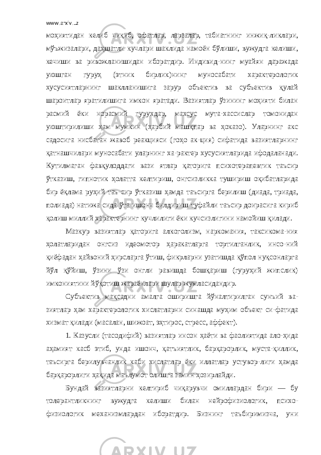 www.arxiv.uz моҳиятидан келиб чиқиб, офатлар, ларзалар, табиатнинг инжиқ-ликлари, мўъжизалари, даҳшатли кучлари шаклида намоён бўлиши, вужудга келиши, кечиши ва ривожланишидан иборатдир. Индивид-нинг муайян даражада уюшган гуруҳ (этник бирлик)нинг муносабати характерологик хусусиятларнинг шаклланишига зарур объектив ва субъектив қулай шароитлар яратилишига имкон яратади. Вазиятлар ўзининг моҳияти билан расмий ёки норасмий гурухдар, махсус мута-хассислар томонидан уюштирилиши ҳам мумкин (ҳарбий машқпар ва ҳоказо). Уларнинг акс садосига нисбатан жавоб реакцияси (гоҳо ак-ция) сифатида вазиятларнинг қатнашчилари муносабати уларнинг ха-рактер хусусиятларида ифодаланади. Кутилмаган фавқулоддаги вази ятлар қаторига психотерапевтик таъсир ўтказиш, гипнотик ҳолатга келтириш, онгсизликка тушириш оқибатларида бир ёқлама руҳий таъ-сир ўтказиш ҳамда таъсирга берилиш (диада, триада, полиада) натижа-сида ўта ишонч билдириш туфайли таъсир доирасига кириб қолиш миллий характернинг кучлилиги ёки кучсизлигини намойиш қилади. Мазкур вазиятлар қаторига алкоголизм, наркомания, таксикома-ния ҳолатларидан онгсиз идеомотор ҳаракатларга тортилганлик, инсо-ний қиёфадан ҳайвоний ҳирсларга ўтиш, фикрларни узатишда қўпол нуқсонларга йўл қўйиш, ўзини ўзи онгли равишда бошқариш (гуруҳий жипслик) имкониятини йўқотиш жараёнлари шулар жумласидандир. Субъектив мақсадни амалга оширишга йўналтирилган сунъий ва- зиятлар ҳам характерологик хислатларни синашда муҳим объект си-фатида хизмат қилади (масалан, шижоат, эҳтирос, стресс, аффект). 1. Казусли (тасодифий) вазиятлар инсон ҳаёти ва фаолиятида ало-ҳида аҳамият касб этиб, унда ишонч, қатъиятлик, барқарорлик, муста-қиллик, таъсирга берилувчанлик каби хислатлар ёки иллатлар устувор-лиги ҳамда барқарорлиги ҳақида маълумот олишга замин ҳозирлайди. Бундай вазиятларни келтириб чиқарувчи омиллардан бири — бу толерантликнинг вужудга келиши билан нейрофизиологик, психо- физиологик механизмлардан иборатдир. Бизнинг таъбиримизча, уни 