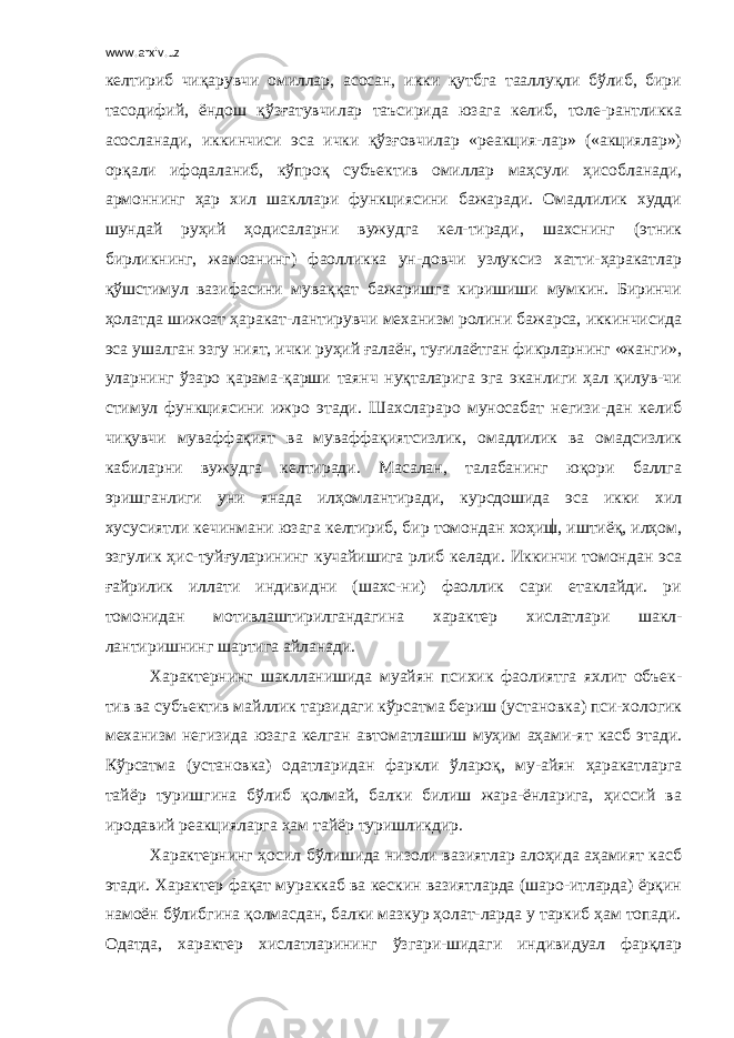 www.arxiv.uz келтириб чиқарувчи омиллар, асосан, икки қутбга тааллуқли бўлиб, бири тасодифий, ёндош қўзғатувчилар таъсирида юзага келиб, толе-рантликка асосланади, иккинчиси эса ички қўзғовчилар «реакция-лар» («акциялар») орқали ифодаланиб, кўпроқ субъектив омиллар маҳсули ҳисобланади, армоннинг ҳар хил шакллари функциясини бажаради. Омадлилик худди шундай руҳий ҳодисаларни вужудга кел-тиради, шахснинг (этник бирликнинг, жамоанинг) фаолликка ун-довчи узлуксиз хатти-ҳаракатлар қўшстимул вазифасини муваққат бажаришга киришиши мумкин. Биринчи ҳолатда шижоат ҳаракат-лантирувчи механизм ролини бажарса, иккинчисида эса ушалган эзгу ният, ички руҳий ғалаён, туғилаётган фикрларнинг «жанги», уларнинг ўзаро қарама-қарши таянч нуқталарига эга эканлиги ҳал қилув-чи стимул функциясини ижро этади. Шахслараро муносабат негизи-дан келиб чиқувчи муваффақият ва муваффақиятсизлик, омадлилик ва омадсизлик кабиларни вужудга келтиради. Масалан, талабанинг юқори баллга эришганлиги уни янада илҳомлантиради, курсдошида эса икки хил хусусиятли кечинмани юзага келтириб, бир томондан хоҳиш, иштиёқ, илҳом, эзгулик ҳис-туйғуларининг кучайишига рлиб келади. Иккинчи томондан эса ғайрилик иллати индивидни (шахс-ни) фаоллик сари етаклайди. ри томонидан мотивлаштирилгандагина характер хислатлари шакл- лантиришнинг шартига айланади. Характернинг шаклланишида муайян психик фаолиятга яхлит объек- тив ва субъектив майллик тарзидаги кўрсатма бериш (установка) пси-хологик механизм негизида юзага келган автоматлашиш муҳим аҳами-ят касб этади. Кўрсатма (установка) одатларидан фаркли ўлароқ, му-айян ҳаракатларга тайёр туришгина бўлиб қолмай, балки билиш жара-ёнларига, ҳиссий ва иродавий реакцияларга ҳам тайёр туришликдир. Характернинг ҳосил бўлишида низоли вазиятлар алоҳида аҳамият касб этади. Характер фақат мураккаб ва кескин вазиятларда (шаро-итларда) ёрқин намоён бўлибгина қолмасдан, балки мазкур ҳолат-ларда у таркиб ҳам топади. Одатда, характер хислатларининг ўзгари-шидаги индивидуал фарқлар 