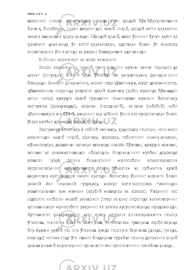 www.arxiv.uz шахснинг низоли вазиятлардан чиқиш учун қандай йўл-йўриқтопишига боғлиқ, бинобарин, инсон шароит-дан келиб чиқиб, қандай хатти-ҳаракатни амалга оширишга қарор қилади. Шундай қилиб, шахс ўзининг бутун ҳаёти ва фаолияти даво-мида ўз хатти-ҳаракатлари, одатлари билан ўз характер хислатларини ўзи яратади ва уларни бошқаришга одатланади. 5. Инсон характери ва шахс камолоти Инсон характерини таркиб топтиришнинг муҳим омили тариқаси-да вазият (ситуация) етакчи роль ўйнайди ва регуляторлик функция-сини бажаради. Бизнинг фикримизча, вазият гоҳо қўшстимул, жуфт детерминатор, қўшмеханизм сифатида узлуксиз руҳий ҳолатлар (қайси муҳитда бўлишдан қатъи назар) вужудга келиб туришини таъминлаши мумкин. Вазиятлар экстремал (фавқулодда), казусли (тасодифий), ка-зуал (сабабий) каби кўринишларга эга бўлиб, уларнинг ҳар қайсиси ўзига хос хусусиятлари билан ўзаро муайян даражада ажралиб туради. Экстремал вазиятлар ё табиий омиллар, ҳодисалар таъсири, нати-жаси моҳиятидан келиб чиқиб, офатлар, ларзалар, табиатнинг инжиқ-ликлари, мўъжизалари, даҳшатли кучлари шаклида намоён бўлиши, вужудга келиши, кечиши ва ривожланишидан иборатдир. Индивид-нинг муайян даражада уюшган гуруҳ (этник бирлик)нинг муносабати характерологик хусусиятларнинг шаклланишига зарур объектив ва субъектив қулай шароитлар яратилишига имкон яратади. Вазиятлар ўзининг моҳияти билан расмий ёки норасмий гуруҳлар, махсус мута-хассислар томонидан уюштирилиши ҳам мумкин (ҳарбий машқпар ва ҳоказо). Уларнинг акс садосига нисбатан жавоб реакцияси (гоҳо ак-ция) сифатида вазиятларнинг қатнашчилари муносабати уларнинг ха-рактер хусусиятларида ифодаланади. Кутилмаган фавқулоддаги вази ятлар қаторига психотерапевтик таъсир ўтказиш, гипнотик ҳолатга келтириш, онгсизликка тушириш оқибатларида бир ёқлама руҳий таъ-сир ўтказиш ҳамда таъсирга берилиш (диада, триада, полиада) натижа-сида ўта ишонч билдириш туфайли таъсир доирасига кириб қолиш миллий характернинг кучлилиги ёки кучсизлигини намойиш қилади. 